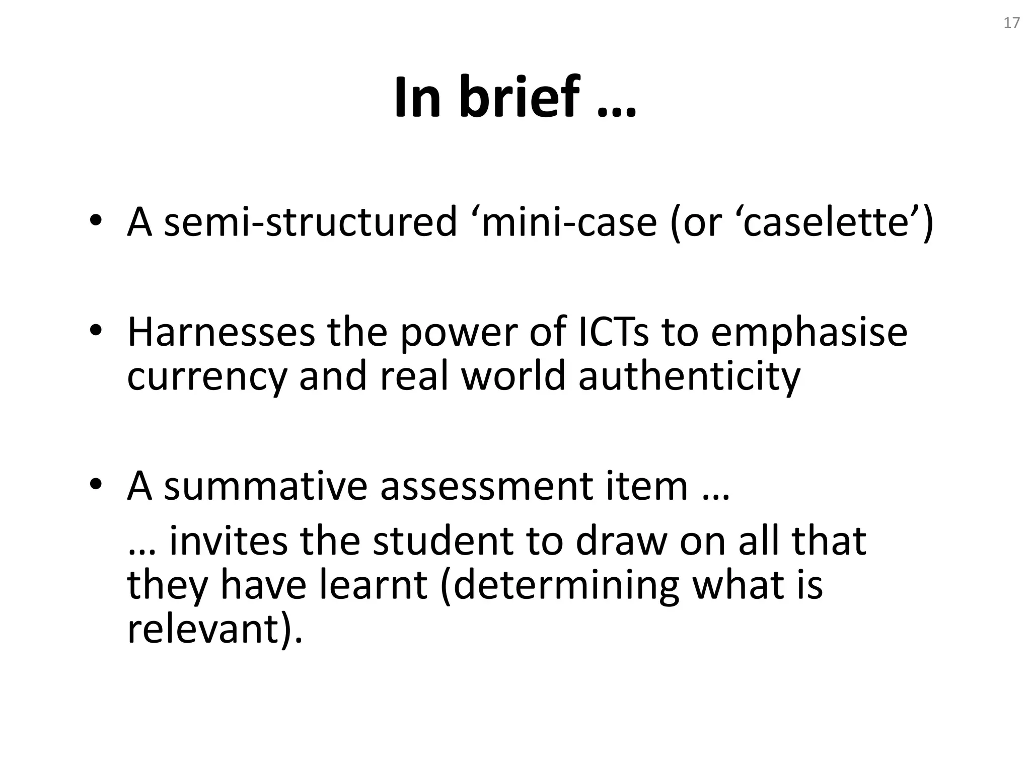 In brief …
• A semi-structured ‘mini-case (or ‘caselette’)
• Harnesses the power of ICTs to emphasise
currency and real world authenticity
• A summative assessment item …
… invites the student to draw on all that
they have learnt (determining what is
relevant).
17
 
