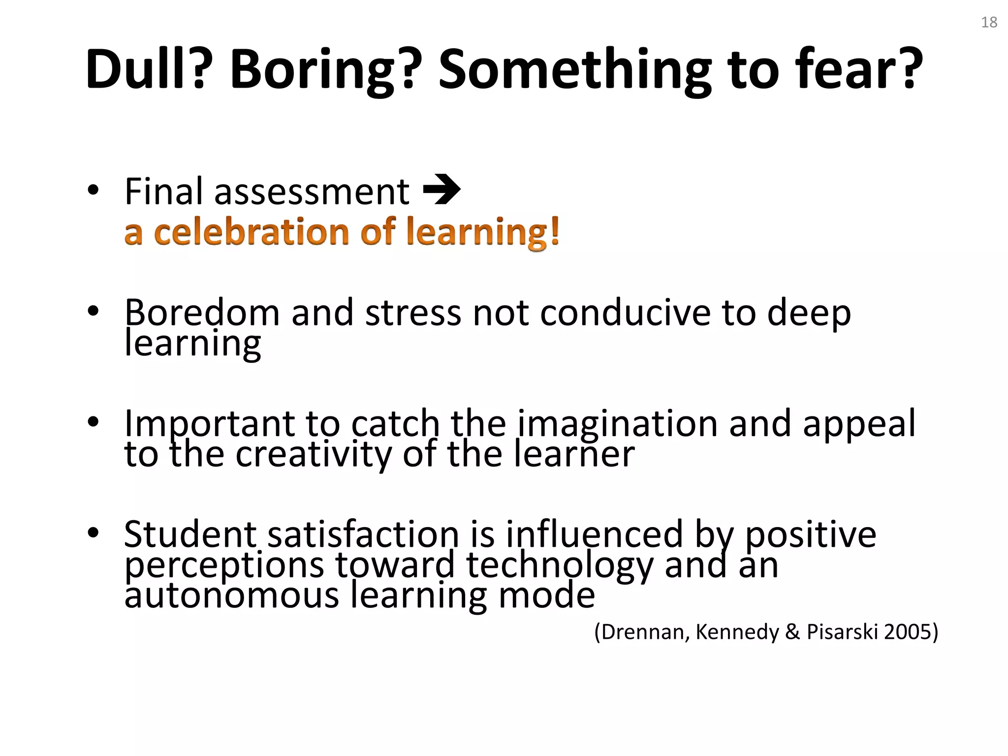 Dull? Boring? Something to fear?
• Final assessment 
• Boredom and stress not conducive to deep
learning
• Important to catch the imagination and appeal
to the creativity of the learner
• Student satisfaction is influenced by positive
perceptions toward technology and an
autonomous learning mode
(Drennan, Kennedy & Pisarski 2005)
18
 