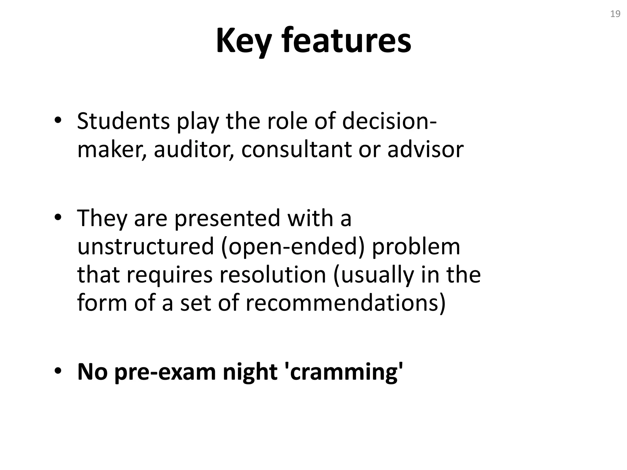 Key features
• Students play the role of decision-
maker, auditor, consultant or advisor
• They are presented with a
unstructured (open-ended) problem
that requires resolution (usually in the
form of a set of recommendations)
• No pre-exam night 'cramming'
19
 