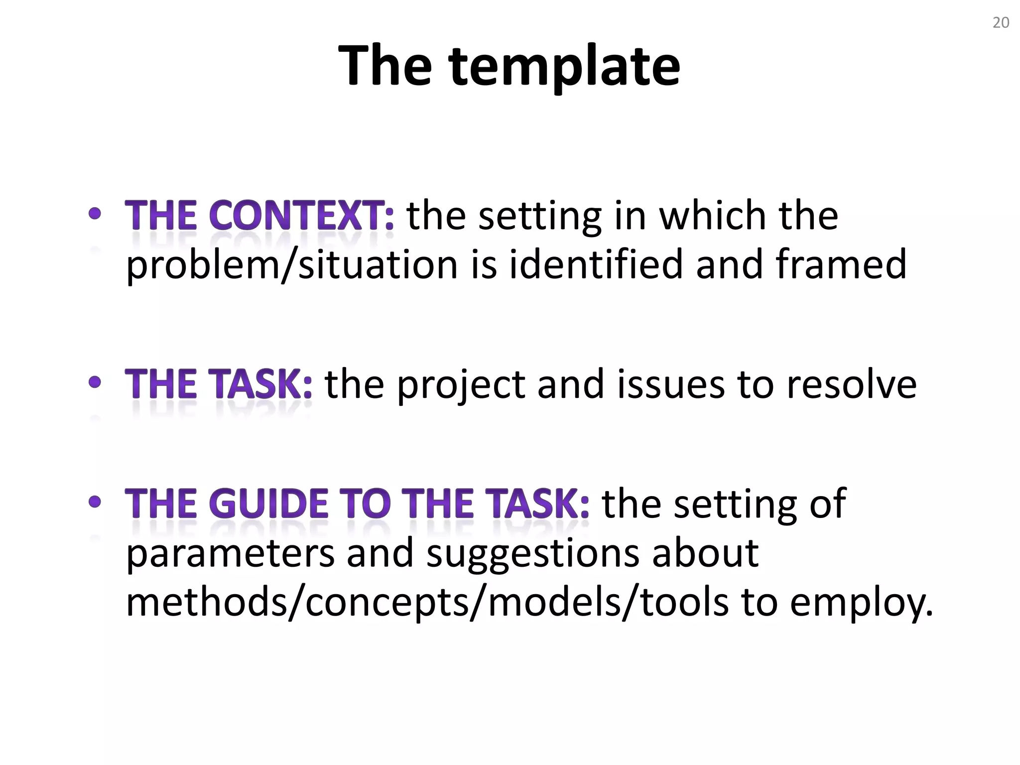 The template
the setting in which the
problem/situation is identified and framed
the project and issues to resolve
the setting of
parameters and suggestions about
methods/concepts/models/tools to employ.
20
 