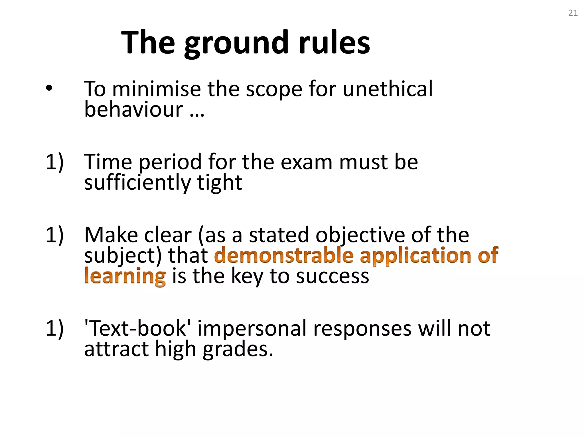 The ground rules
• To minimise the scope for unethical
behaviour …
1) Time period for the exam must be
sufficiently tight
1) Make clear (as a stated objective of the
subject) that
is the key to success
1) 'Text-book' impersonal responses will not
attract high grades.
21
 