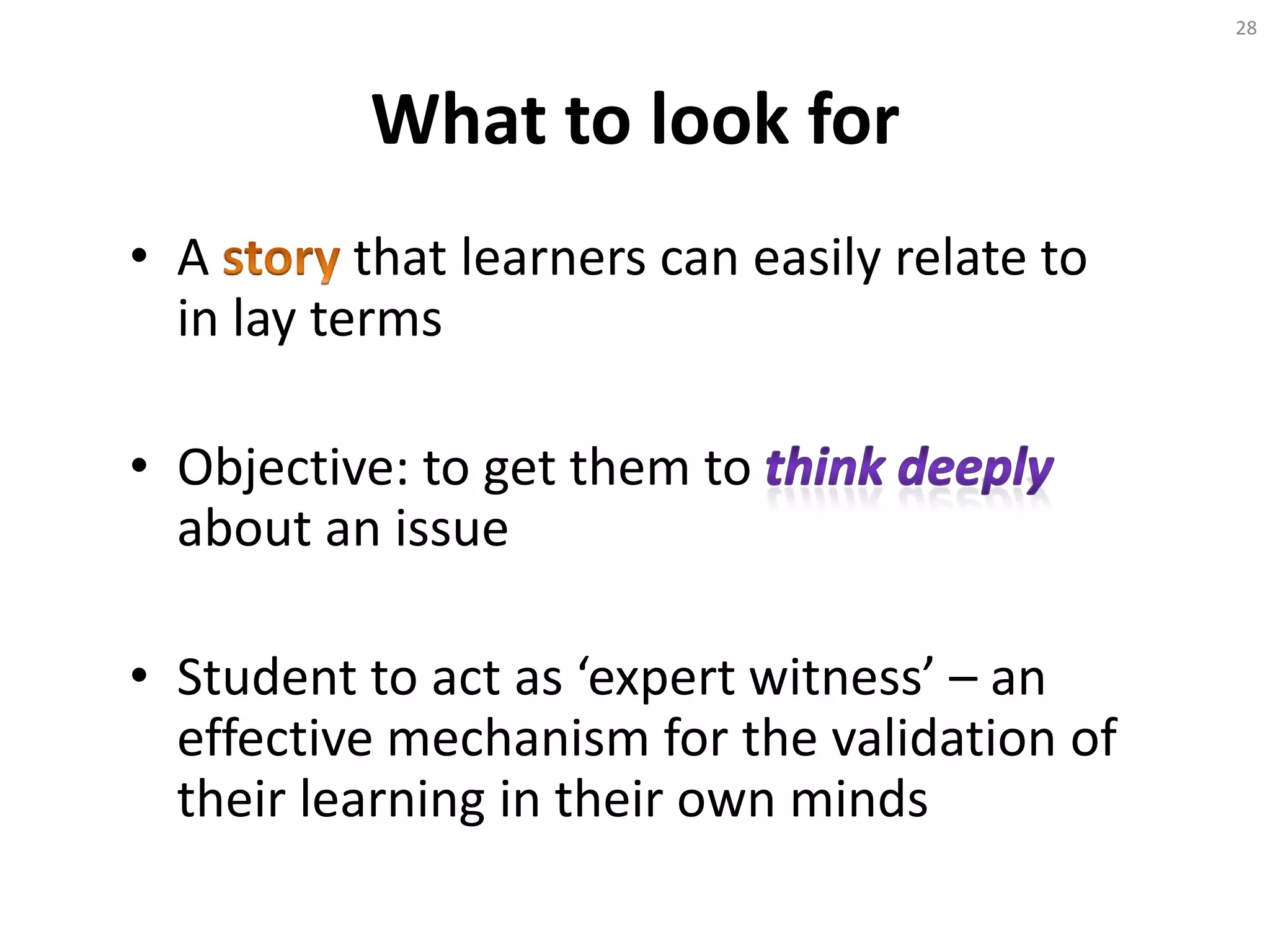What to look for
• A that learners can easily relate to
in lay terms
• Objective: to get them to
about an issue
• Student to act as ‘expert witness’ – an
effective mechanism for the validation of
their learning in their own minds
28
 