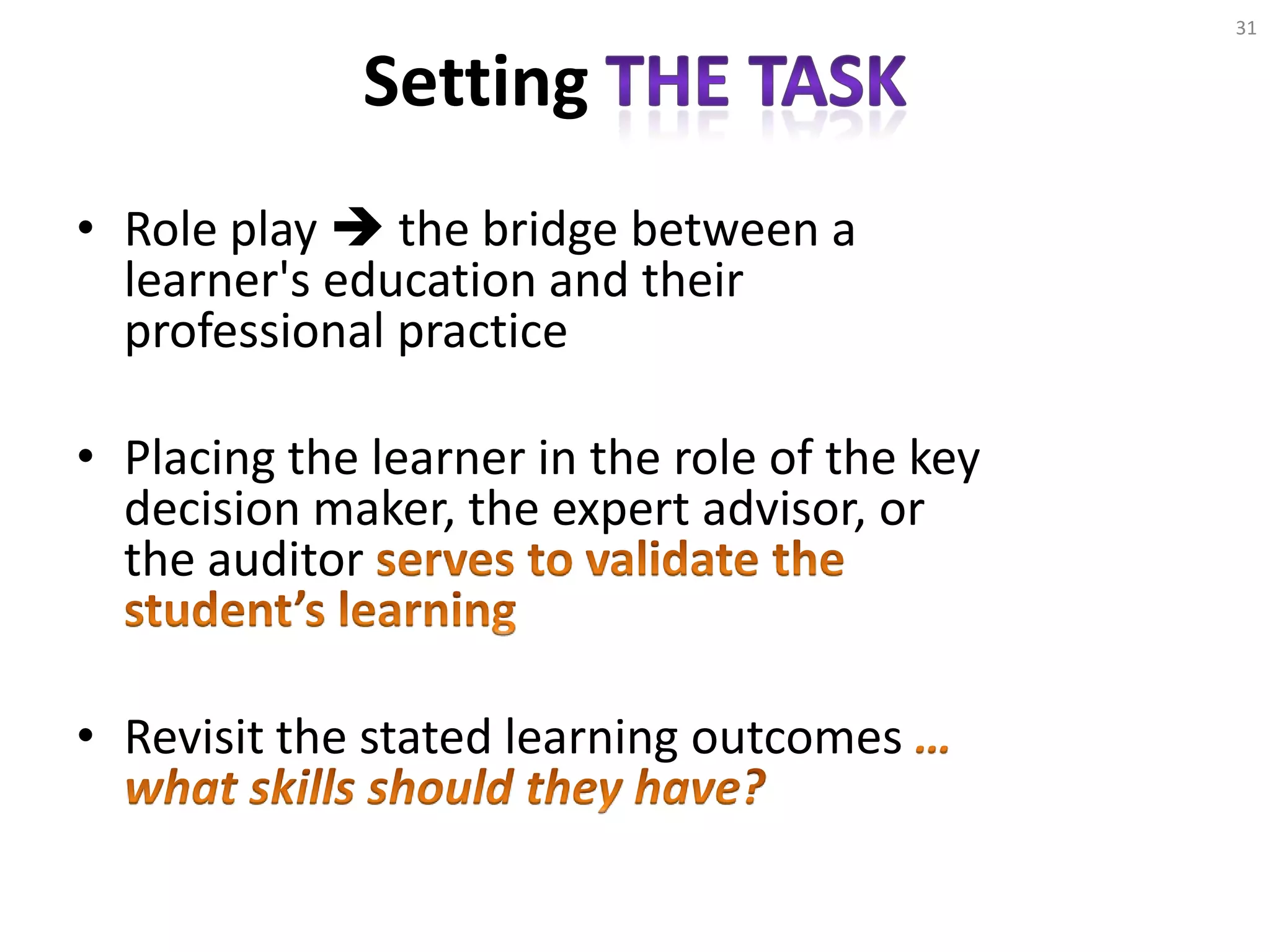 Setting
• Role play  the bridge between a
learner's education and their
professional practice
• Placing the learner in the role of the key
decision maker, the expert advisor, or
the auditor
• Revisit the stated learning outcomes
31
 