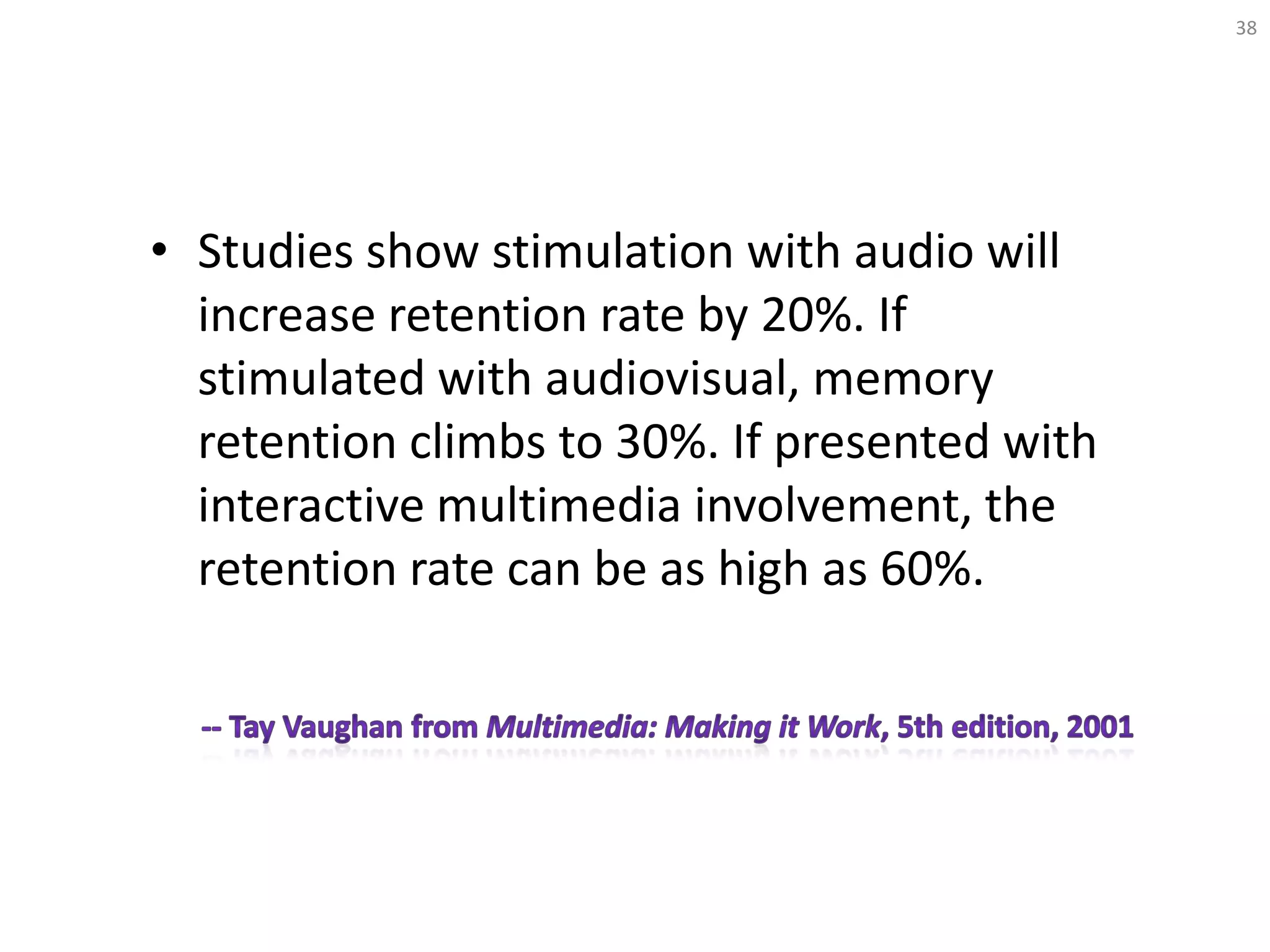 • Studies show stimulation with audio will
increase retention rate by 20%. If
stimulated with audiovisual, memory
retention climbs to 30%. If presented with
interactive multimedia involvement, the
retention rate can be as high as 60%.
38
 