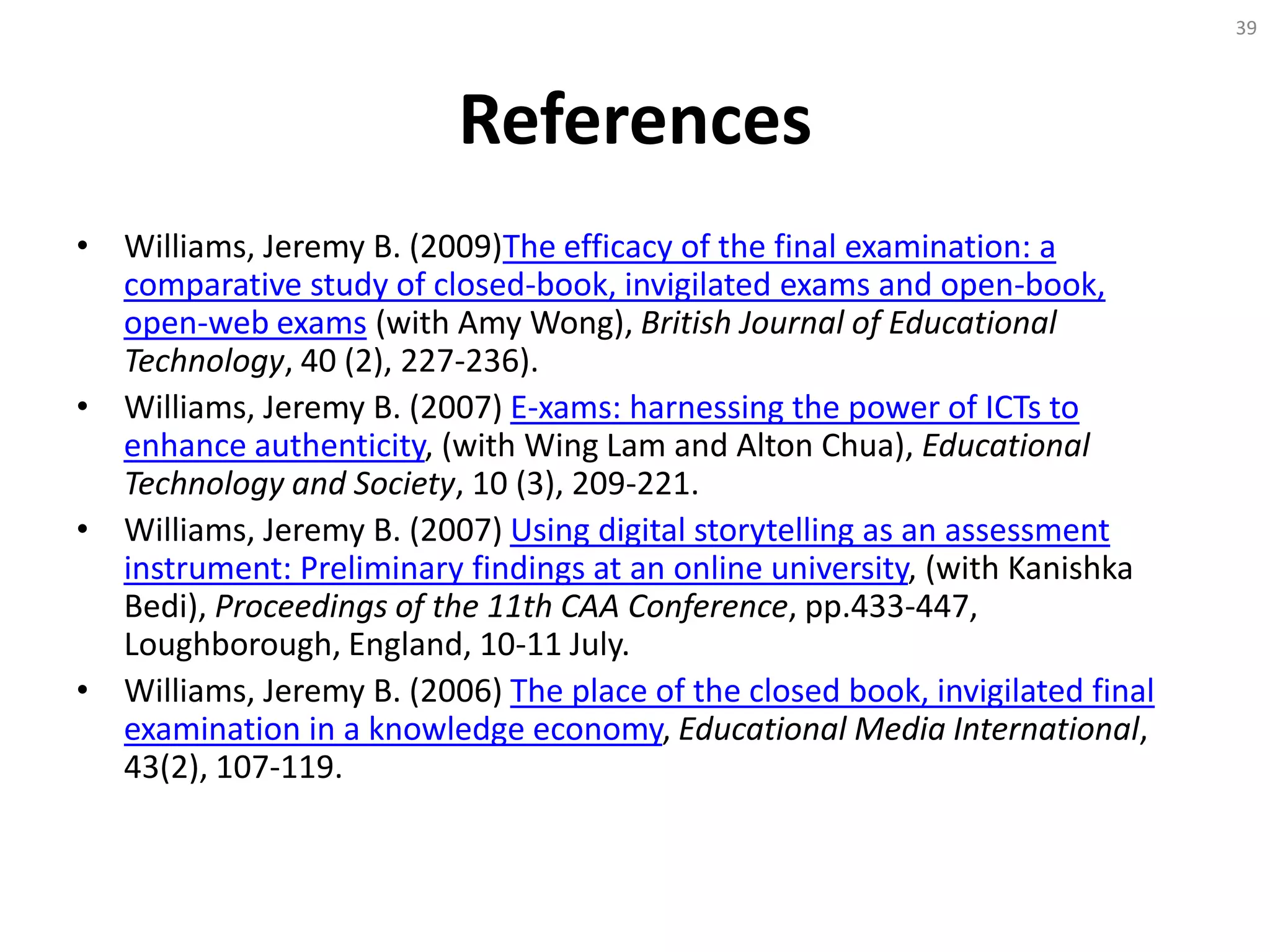 References
• Williams, Jeremy B. (2009)The efficacy of the final examination: a
comparative study of closed-book, invigilated exams and open-book,
open-web exams (with Amy Wong), British Journal of Educational
Technology, 40 (2), 227-236).
• Williams, Jeremy B. (2007) E-xams: harnessing the power of ICTs to
enhance authenticity, (with Wing Lam and Alton Chua), Educational
Technology and Society, 10 (3), 209-221.
• Williams, Jeremy B. (2007) Using digital storytelling as an assessment
instrument: Preliminary findings at an online university, (with Kanishka
Bedi), Proceedings of the 11th CAA Conference, pp.433-447,
Loughborough, England, 10-11 July.
• Williams, Jeremy B. (2006) The place of the closed book, invigilated final
examination in a knowledge economy, Educational Media International,
43(2), 107-119.
39
 
