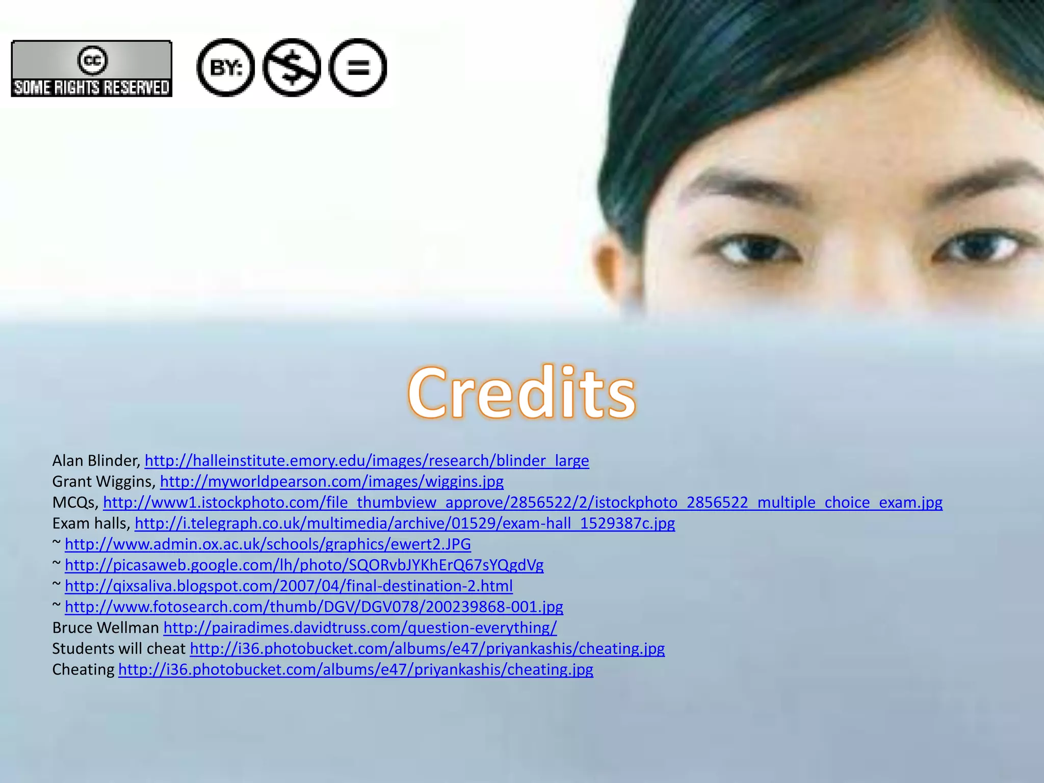 Alan Blinder, http://halleinstitute.emory.edu/images/research/blinder_large
Grant Wiggins, http://myworldpearson.com/images/wiggins.jpg
MCQs, http://www1.istockphoto.com/file_thumbview_approve/2856522/2/istockphoto_2856522_multiple_choice_exam.jpg
Exam halls, http://i.telegraph.co.uk/multimedia/archive/01529/exam-hall_1529387c.jpg
~ http://www.admin.ox.ac.uk/schools/graphics/ewert2.JPG
~ http://picasaweb.google.com/lh/photo/SQORvbJYKhErQ67sYQgdVg
~ http://qixsaliva.blogspot.com/2007/04/final-destination-2.html
~ http://www.fotosearch.com/thumb/DGV/DGV078/200239868-001.jpg
Bruce Wellman http://pairadimes.davidtruss.com/question-everything/
Students will cheat http://i36.photobucket.com/albums/e47/priyankashis/cheating.jpg
Cheating http://i36.photobucket.com/albums/e47/priyankashis/cheating.jpg
 