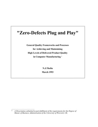 "Zero-Defects Plug and Play"
General Quality Frameworks and Processes
for Achieving and Maintaining
High Levels of Delivered Product Quality
in Computer Manufacturing 1
N.J.Thelin
March 1993
1 A Dissertation submitted in part-fulfilment of the requirements for the Degree of
Master of Business Administration of the University of Warwick, UK.
 
