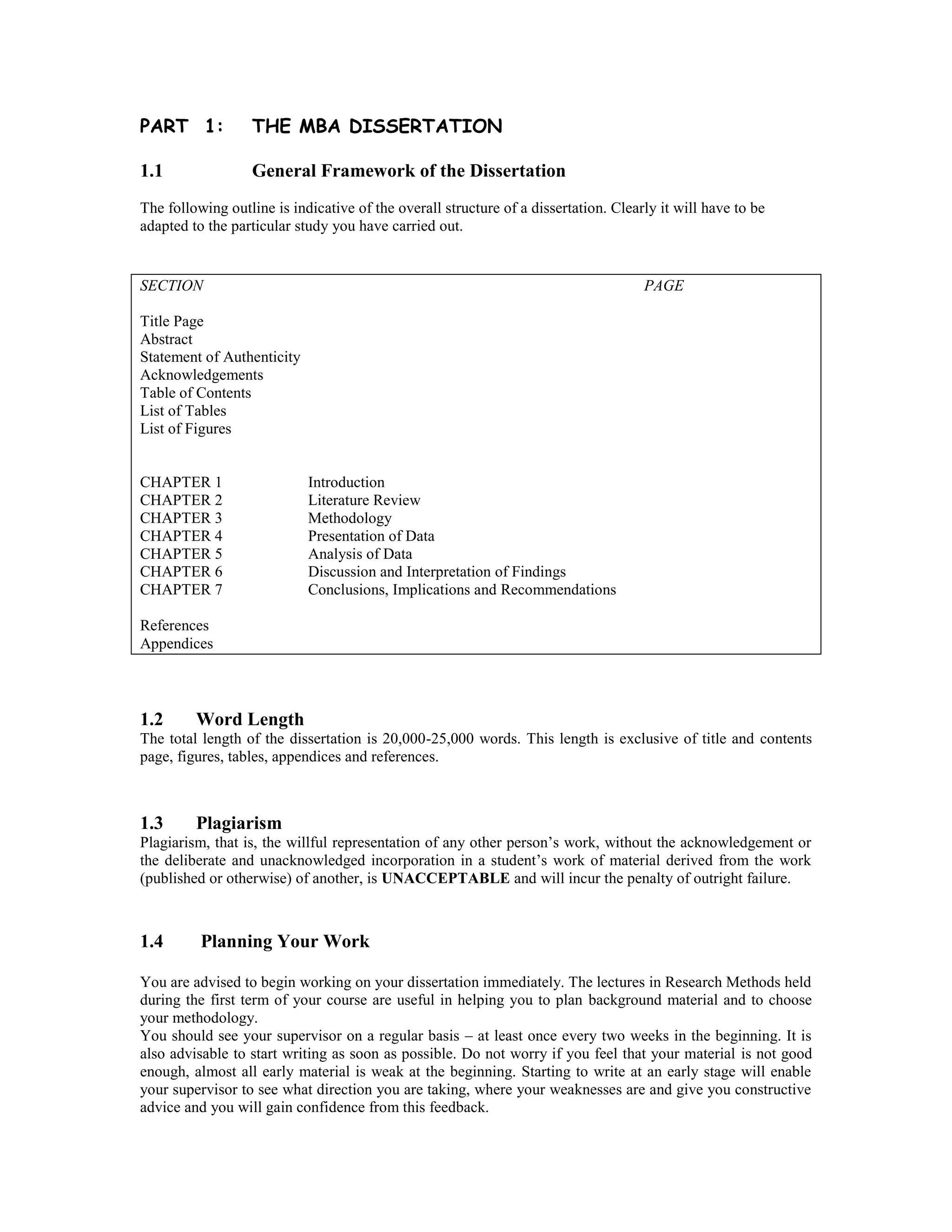 PART 1: THE MBA DISSERTATION
1.1 General Framework of the Dissertation
The following outline is indicative of the overall structure of a dissertation. Clearly it will have to be
adapted to the particular study you have carried out.
SECTION PAGE
Title Page
Abstract
Statement of Authenticity
Acknowledgements
Table of Contents
List of Tables
List of Figures
CHAPTER 1 Introduction
CHAPTER 2 Literature Review
CHAPTER 3 Methodology
CHAPTER 4 Presentation of Data
CHAPTER 5 Analysis of Data
CHAPTER 6 Discussion and Interpretation of Findings
CHAPTER 7 Conclusions, Implications and Recommendations
References
Appendices
1.2 Word Length
The total length of the dissertation is 20,000-25,000 words. This length is exclusive of title and contents
page, figures, tables, appendices and references.
1.3 Plagiarism
Plagiarism, that is, the willful representation of any other person’s work, without the acknowledgement or
the deliberate and unacknowledged incorporation in a student’s work of material derived from the work
(published or otherwise) of another, is UNACCEPTABLE and will incur the penalty of outright failure.
1.4 Planning Your Work
You are advised to begin working on your dissertation immediately. The lectures in Research Methods held
during the first term of your course are useful in helping you to plan background material and to choose
your methodology.
You should see your supervisor on a regular basis – at least once every two weeks in the beginning. It is
also advisable to start writing as soon as possible. Do not worry if you feel that your material is not good
enough, almost all early material is weak at the beginning. Starting to write at an early stage will enable
your supervisor to see what direction you are taking, where your weaknesses are and give you constructive
advice and you will gain confidence from this feedback.
 