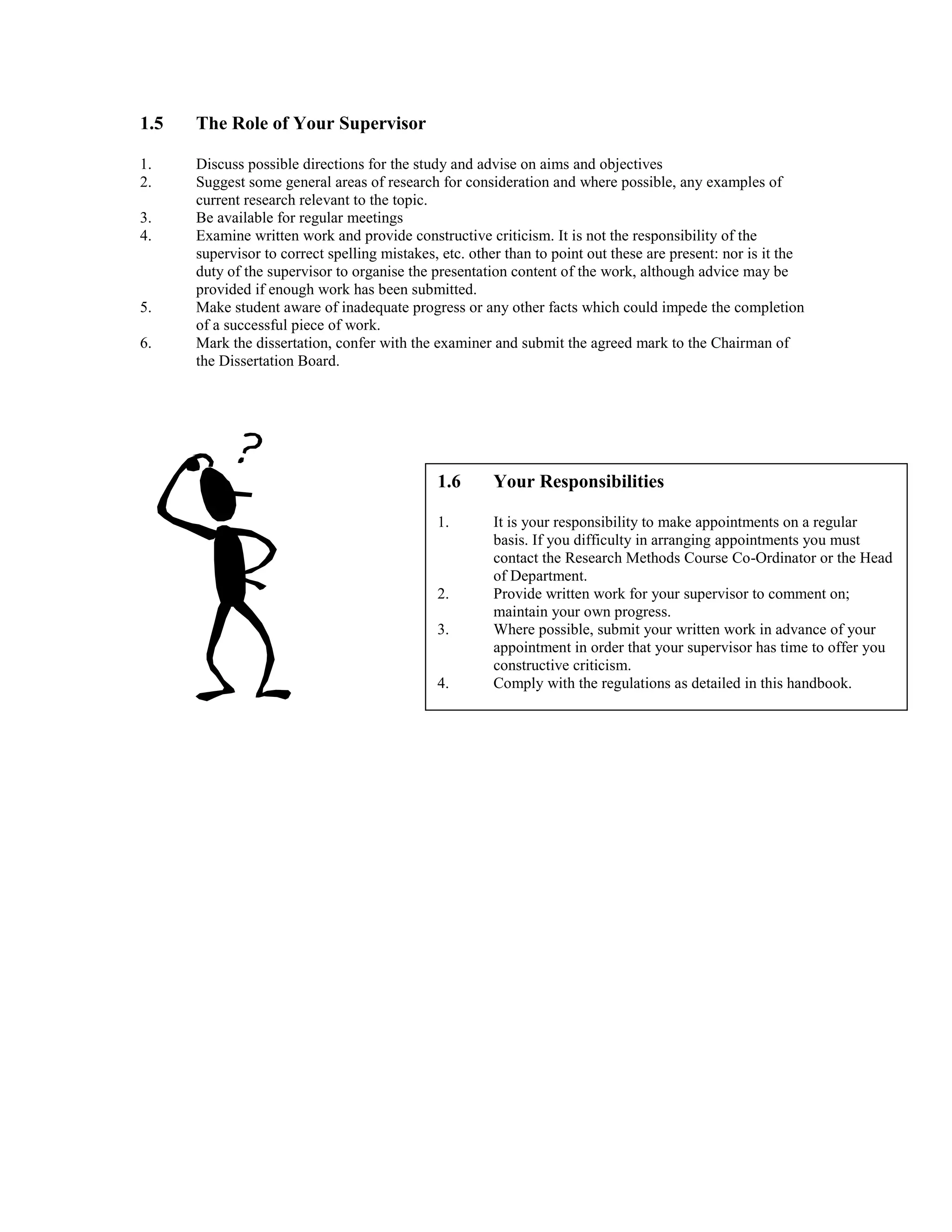 1.5 The Role of Your Supervisor
1. Discuss possible directions for the study and advise on aims and objectives
2. Suggest some general areas of research for consideration and where possible, any examples of
current research relevant to the topic.
3. Be available for regular meetings
4. Examine written work and provide constructive criticism. It is not the responsibility of the
supervisor to correct spelling mistakes, etc. other than to point out these are present: nor is it the
duty of the supervisor to organise the presentation content of the work, although advice may be
provided if enough work has been submitted.
5. Make student aware of inadequate progress or any other facts which could impede the completion
of a successful piece of work.
6. Mark the dissertation, confer with the examiner and submit the agreed mark to the Chairman of
the Dissertation Board.
1.6 Your Responsibilities
1. It is your responsibility to make appointments on a regular
basis. If you difficulty in arranging appointments you must
contact the Research Methods Course Co-Ordinator or the Head
of Department.
2. Provide written work for your supervisor to comment on;
maintain your own progress.
3. Where possible, submit your written work in advance of your
appointment in order that your supervisor has time to offer you
constructive criticism.
4. Comply with the regulations as detailed in this handbook.
 
