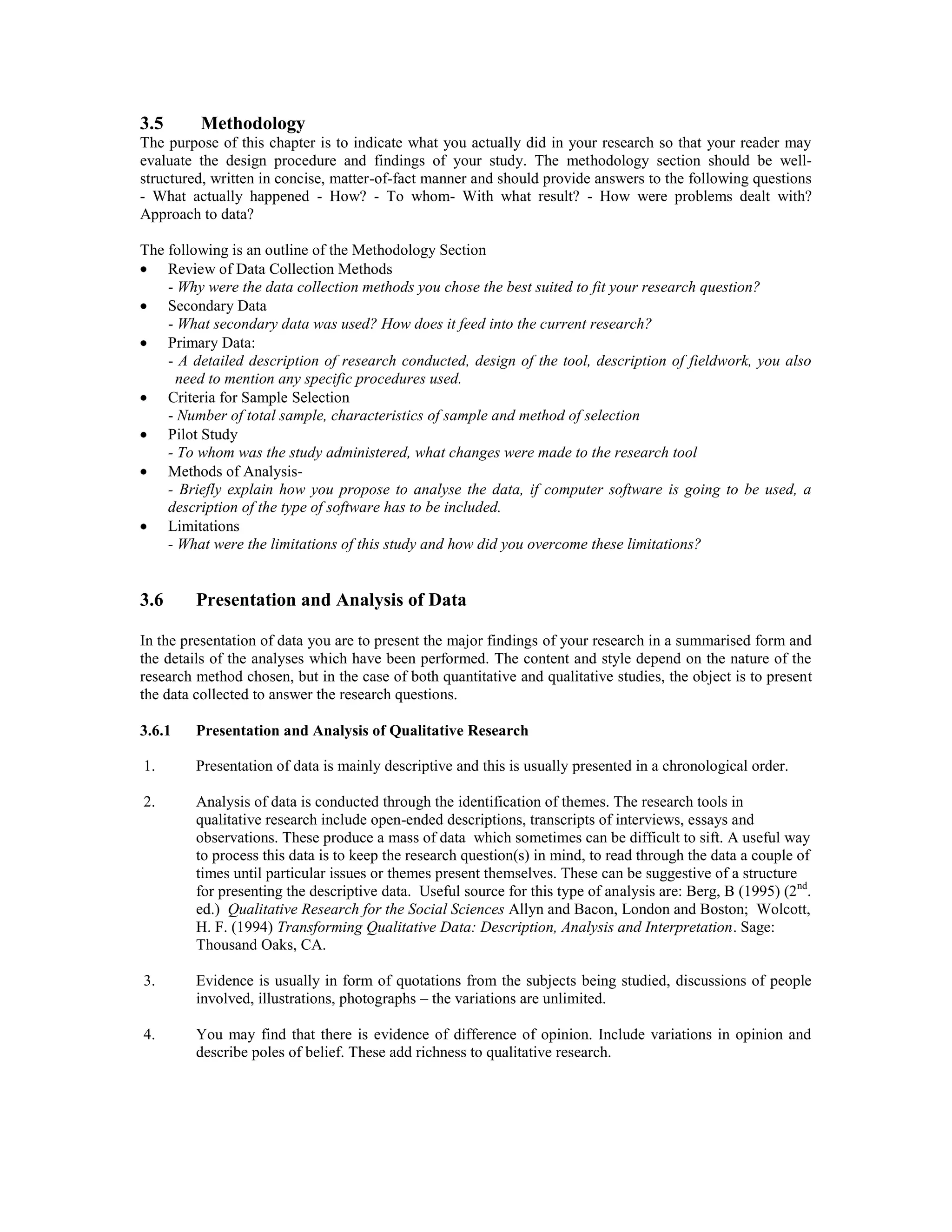 3.5 Methodology
The purpose of this chapter is to indicate what you actually did in your research so that your reader may
evaluate the design procedure and findings of your study. The methodology section should be well-
structured, written in concise, matter-of-fact manner and should provide answers to the following questions
- What actually happened - How? - To whom- With what result? - How were problems dealt with?
Approach to data?
The following is an outline of the Methodology Section
Review of Data Collection Methods
- Why were the data collection methods you chose the best suited to fit your research question?
Secondary Data
- What secondary data was used? How does it feed into the current research?
Primary Data:
- A detailed description of research conducted, design of the tool, description of fieldwork, you also
need to mention any specific procedures used.
Criteria for Sample Selection
- Number of total sample, characteristics of sample and method of selection
Pilot Study
- To whom was the study administered, what changes were made to the research tool
Methods of Analysis-
- Briefly explain how you propose to analyse the data, if computer software is going to be used, a
description of the type of software has to be included.
Limitations
- What were the limitations of this study and how did you overcome these limitations?
3.6 Presentation and Analysis of Data
In the presentation of data you are to present the major findings of your research in a summarised form and
the details of the analyses which have been performed. The content and style depend on the nature of the
research method chosen, but in the case of both quantitative and qualitative studies, the object is to present
the data collected to answer the research questions.
3.6.1 Presentation and Analysis of Qualitative Research
1. Presentation of data is mainly descriptive and this is usually presented in a chronological order.
2. Analysis of data is conducted through the identification of themes. The research tools in
qualitative research include open-ended descriptions, transcripts of interviews, essays and
observations. These produce a mass of data which sometimes can be difficult to sift. A useful way
to process this data is to keep the research question(s) in mind, to read through the data a couple of
times until particular issues or themes present themselves. These can be suggestive of a structure
for presenting the descriptive data. Useful source for this type of analysis are: Berg, B (1995) (2nd
.
ed.) Qualitative Research for the Social Sciences Allyn and Bacon, London and Boston; Wolcott,
H. F. (1994) Transforming Qualitative Data: Description, Analysis and Interpretation. Sage:
Thousand Oaks, CA.
3. Evidence is usually in form of quotations from the subjects being studied, discussions of people
involved, illustrations, photographs – the variations are unlimited.
4. You may find that there is evidence of difference of opinion. Include variations in opinion and
describe poles of belief. These add richness to qualitative research.
 