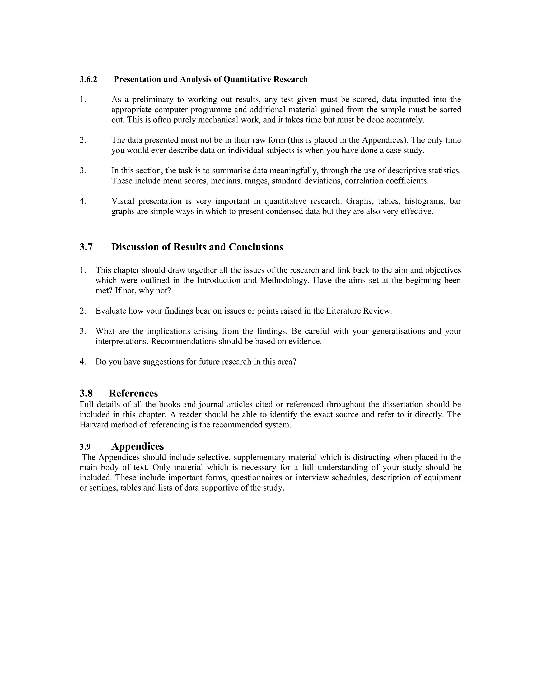 3.6.2 Presentation and Analysis of Quantitative Research
1. As a preliminary to working out results, any test given must be scored, data inputted into the
appropriate computer programme and additional material gained from the sample must be sorted
out. This is often purely mechanical work, and it takes time but must be done accurately.
2. The data presented must not be in their raw form (this is placed in the Appendices). The only time
you would ever describe data on individual subjects is when you have done a case study.
3. In this section, the task is to summarise data meaningfully, through the use of descriptive statistics.
These include mean scores, medians, ranges, standard deviations, correlation coefficients.
4. Visual presentation is very important in quantitative research. Graphs, tables, histograms, bar
graphs are simple ways in which to present condensed data but they are also very effective.
3.7 Discussion of Results and Conclusions
1. This chapter should draw together all the issues of the research and link back to the aim and objectives
which were outlined in the Introduction and Methodology. Have the aims set at the beginning been
met? If not, why not?
2. Evaluate how your findings bear on issues or points raised in the Literature Review.
3. What are the implications arising from the findings. Be careful with your generalisations and your
interpretations. Recommendations should be based on evidence.
4. Do you have suggestions for future research in this area?
3.8 References
Full details of all the books and journal articles cited or referenced throughout the dissertation should be
included in this chapter. A reader should be able to identify the exact source and refer to it directly. The
Harvard method of referencing is the recommended system.
3.9 Appendices
The Appendices should include selective, supplementary material which is distracting when placed in the
main body of text. Only material which is necessary for a full understanding of your study should be
included. These include important forms, questionnaires or interview schedules, description of equipment
or settings, tables and lists of data supportive of the study.
 