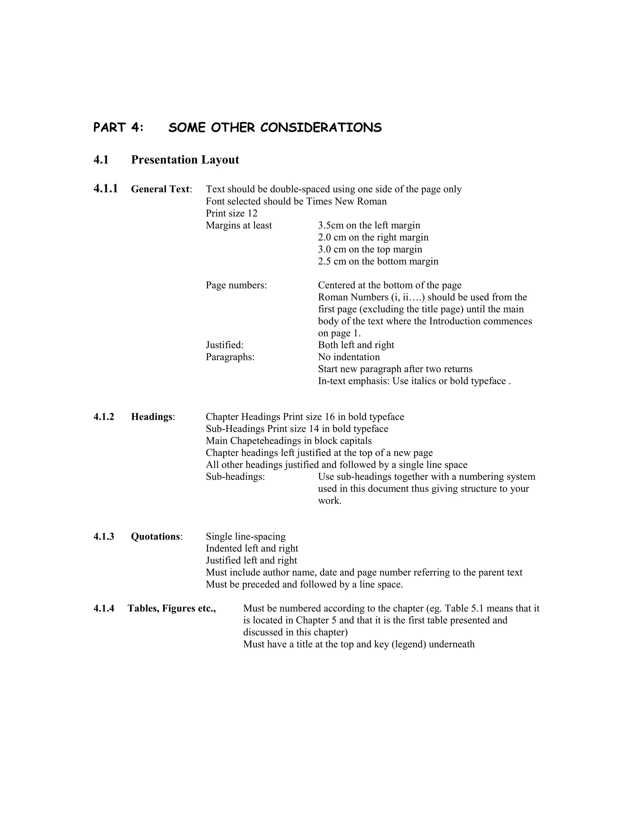 PART 4: SOME OTHER CONSIDERATIONS
4.1 Presentation Layout
4.1.1 General Text: Text should be double-spaced using one side of the page only
Font selected should be Times New Roman
Print size 12
Margins at least 3.5cm on the left margin
2.0 cm on the right margin
3.0 cm on the top margin
2.5 cm on the bottom margin
Page numbers: Centered at the bottom of the page
Roman Numbers (i, ii….) should be used from the
first page (excluding the title page) until the main
body of the text where the Introduction commences
on page 1.
Justified: Both left and right
Paragraphs: No indentation
Start new paragraph after two returns
In-text emphasis: Use italics or bold typeface .
4.1.2 Headings: Chapter Headings Print size 16 in bold typeface
Sub-Headings Print size 14 in bold typeface
Main Chapeteheadings in block capitals
Chapter headings left justified at the top of a new page
All other headings justified and followed by a single line space
Sub-headings: Use sub-headings together with a numbering system
used in this document thus giving structure to your
work.
4.1.3 Quotations: Single line-spacing
Indented left and right
Justified left and right
Must include author name, date and page number referring to the parent text
Must be preceded and followed by a line space.
4.1.4 Tables, Figures etc., Must be numbered according to the chapter (eg. Table 5.1 means that it
is located in Chapter 5 and that it is the first table presented and
discussed in this chapter)
Must have a title at the top and key (legend) underneath
 