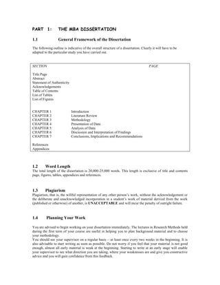 PART 1: THE MBA DISSERTATION
1.1 General Framework of the Dissertation
The following outline is indicative of the overall structure of a dissertation. Clearly it will have to be
adapted to the particular study you have carried out.
SECTION PAGE
Title Page
Abstract
Statement of Authenticity
Acknowledgements
Table of Contents
List of Tables
List of Figures
CHAPTER 1 Introduction
CHAPTER 2 Literature Review
CHAPTER 3 Methodology
CHAPTER 4 Presentation of Data
CHAPTER 5 Analysis of Data
CHAPTER 6 Discussion and Interpretation of Findings
CHAPTER 7 Conclusions, Implications and Recommendations
References
Appendices
1.2 Word Length
The total length of the dissertation is 20,000-25,000 words. This length is exclusive of title and contents
page, figures, tables, appendices and references.
1.3 Plagiarism
Plagiarism, that is, the willful representation of any other person’s work, without the acknowledgement or
the deliberate and unacknowledged incorporation in a student’s work of material derived from the work
(published or otherwise) of another, is UNACCEPTABLE and will incur the penalty of outright failure.
1.4 Planning Your Work
You are advised to begin working on your dissertation immediately. The lectures in Research Methods held
during the first term of your course are useful in helping you to plan background material and to choose
your methodology.
You should see your supervisor on a regular basis – at least once every two weeks in the beginning. It is
also advisable to start writing as soon as possible. Do not worry if you feel that your material is not good
enough, almost all early material is weak at the beginning. Starting to write at an early stage will enable
your supervisor to see what direction you are taking, where your weaknesses are and give you constructive
advice and you will gain confidence from this feedback.
 
