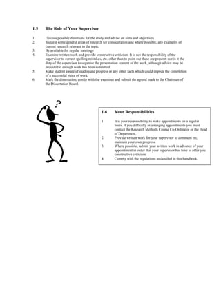 1.5 The Role of Your Supervisor
1. Discuss possible directions for the study and advise on aims and objectives
2. Suggest some general areas of research for consideration and where possible, any examples of
current research relevant to the topic.
3. Be available for regular meetings
4. Examine written work and provide constructive criticism. It is not the responsibility of the
supervisor to correct spelling mistakes, etc. other than to point out these are present: nor is it the
duty of the supervisor to organise the presentation content of the work, although advice may be
provided if enough work has been submitted.
5. Make student aware of inadequate progress or any other facts which could impede the completion
of a successful piece of work.
6. Mark the dissertation, confer with the examiner and submit the agreed mark to the Chairman of
the Dissertation Board.
1.6 Your Responsibilities
1. It is your responsibility to make appointments on a regular
basis. If you difficulty in arranging appointments you must
contact the Research Methods Course Co-Ordinator or the Head
of Department.
2. Provide written work for your supervisor to comment on;
maintain your own progress.
3. Where possible, submit your written work in advance of your
appointment in order that your supervisor has time to offer you
constructive criticism.
4. Comply with the regulations as detailed in this handbook.
 