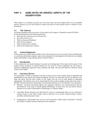 PART 3: SOME NOTES ON SPECIFIC ASPECTS OF THE
DISSERTATION
What follows is an attempt to provide you with some rules, and some helpful advice on an acceptable
practice. However you are still advised to consult your tutor for more specific advice in relation to your
dissertation.
3.1 The Abstract
An abstract should provide an overview of your study in all its aspects. It should be around 250-300 in
words and should answer the following questions.
What does this research set out to do and why?
How did it seek to do it?
What are the general findings?
What do these suggest?
What conclusions are reached?
What are the implications of these?
3.2 Acknowledgements
In this sections you should express thanks to those who assisted you in your research. These should be kept
to a minimum and include academic supervisors and people who participated in the fieldwork, any funding
bodies and probably a long-suffering spouse, friend or relative.
3.3 Introduction
In the introduction you should introduce the reader to the background of the study and the nature of the
problem being considered. It should therefore set the study in context explaining why this study is
important, highlighting significant issues, problems and ideas. The aim and objectives should be stated
clearly in this chapter.
3.4 Literature Review
In a dissertation a student is expected to provide a critical review of the existing literature (published and
unpublished) on the research area being investigated. This does not mean that you have to indicate every
book and article that has been written on the subject but any you do read should be referenced
appropriately. Nevertheless your review should indicate that you have studied existing and recent work in
the field. The Harvard System (author/date) of referencing should be used. The literature review should be:
Relevant: Literature used should support your arguments relating to your research question and aim
and objectives of the study. It should uphold methodology. In some cases you may need to discuss
literature review and its relationship to methodology in a separate chapter.
Up-to-Date: Recent literature (not older than five years) is recommended unless you are referring to
classical works in your field of study. Sources used have to be in their majority primary sources,
secondary referencing may be used.
Comprehensive: Demonstrate that you have read extensively without being overinclusive. Develop
your ability to employ summary statements and to synthesize.
 