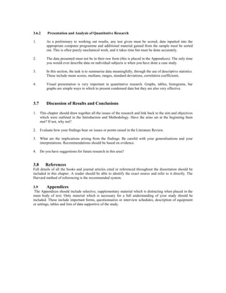 3.6.2 Presentation and Analysis of Quantitative Research
1. As a preliminary to working out results, any test given must be scored, data inputted into the
appropriate computer programme and additional material gained from the sample must be sorted
out. This is often purely mechanical work, and it takes time but must be done accurately.
2. The data presented must not be in their raw form (this is placed in the Appendices). The only time
you would ever describe data on individual subjects is when you have done a case study.
3. In this section, the task is to summarise data meaningfully, through the use of descriptive statistics.
These include mean scores, medians, ranges, standard deviations, correlation coefficients.
4. Visual presentation is very important in quantitative research. Graphs, tables, histograms, bar
graphs are simple ways in which to present condensed data but they are also very effective.
3.7 Discussion of Results and Conclusions
1. This chapter should draw together all the issues of the research and link back to the aim and objectives
which were outlined in the Introduction and Methodology. Have the aims set at the beginning been
met? If not, why not?
2. Evaluate how your findings bear on issues or points raised in the Literature Review.
3. What are the implications arising from the findings. Be careful with your generalisations and your
interpretations. Recommendations should be based on evidence.
4. Do you have suggestions for future research in this area?
3.8 References
Full details of all the books and journal articles cited or referenced throughout the dissertation should be
included in this chapter. A reader should be able to identify the exact source and refer to it directly. The
Harvard method of referencing is the recommended system.
3.9 Appendices
The Appendices should include selective, supplementary material which is distracting when placed in the
main body of text. Only material which is necessary for a full understanding of your study should be
included. These include important forms, questionnaires or interview schedules, description of equipment
or settings, tables and lists of data supportive of the study.
 