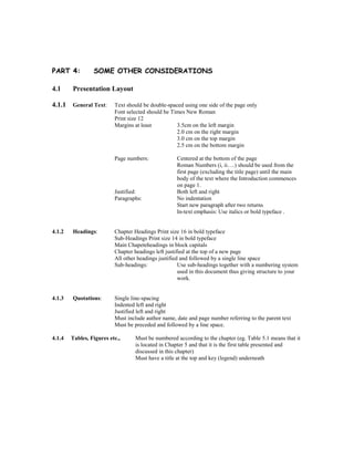 PART 4: SOME OTHER CONSIDERATIONS
4.1 Presentation Layout
4.1.1 General Text: Text should be double-spaced using one side of the page only
Font selected should be Times New Roman
Print size 12
Margins at least 3.5cm on the left margin
2.0 cm on the right margin
3.0 cm on the top margin
2.5 cm on the bottom margin
Page numbers: Centered at the bottom of the page
Roman Numbers (i, ii….) should be used from the
first page (excluding the title page) until the main
body of the text where the Introduction commences
on page 1.
Justified: Both left and right
Paragraphs: No indentation
Start new paragraph after two returns
In-text emphasis: Use italics or bold typeface .
4.1.2 Headings: Chapter Headings Print size 16 in bold typeface
Sub-Headings Print size 14 in bold typeface
Main Chapeteheadings in block capitals
Chapter headings left justified at the top of a new page
All other headings justified and followed by a single line space
Sub-headings: Use sub-headings together with a numbering system
used in this document thus giving structure to your
work.
4.1.3 Quotations: Single line-spacing
Indented left and right
Justified left and right
Must include author name, date and page number referring to the parent text
Must be preceded and followed by a line space.
4.1.4 Tables, Figures etc., Must be numbered according to the chapter (eg. Table 5.1 means that it
is located in Chapter 5 and that it is the first table presented and
discussed in this chapter)
Must have a title at the top and key (legend) underneath
 