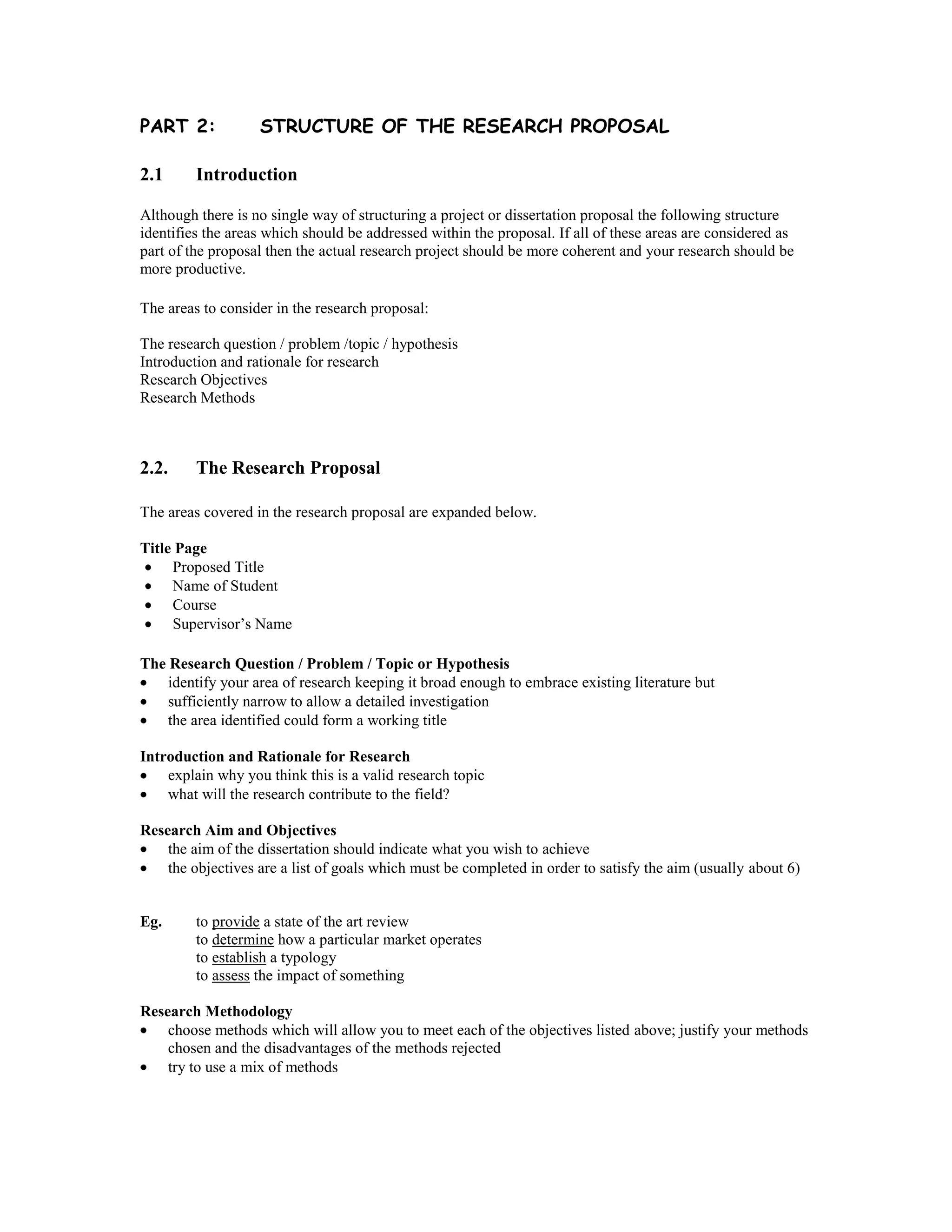 PART 2:            STRUCTURE OF THE RESEARCH PROPOSAL

2.1      Introduction

Although there is no single way of structuring a project or dissertation proposal the following structure
identifies the areas which should be addressed within the proposal. If all of these areas are considered as
part of the proposal then the actual research project should be more coherent and your research should be
more productive.

The areas to consider in the research proposal:

The research question / problem /topic / hypothesis
Introduction and rationale for research
Research Objectives
Research Methods



2.2.     The Research Proposal

The areas covered in the research proposal are expanded below.

Title Page
     Proposed Title
     Name of Student
     Course
     Supervisor’s Name

The Research Question / Problem / Topic or Hypothesis
    identify your area of research keeping it broad enough to embrace existing literature but
    sufficiently narrow to allow a detailed investigation
    the area identified could form a working title

Introduction and Rationale for Research
    explain why you think this is a valid research topic
    what will the research contribute to the field?

Research Aim and Objectives
    the aim of the dissertation should indicate what you wish to achieve
    the objectives are a list of goals which must be completed in order to satisfy the aim (usually about 6)


Eg.      to provide a state of the art review
         to determine how a particular market operates
         to establish a typology
         to assess the impact of something

Research Methodology
    choose methods which will allow you to meet each of the objectives listed above; justify your methods
    chosen and the disadvantages of the methods rejected
    try to use a mix of methods
 