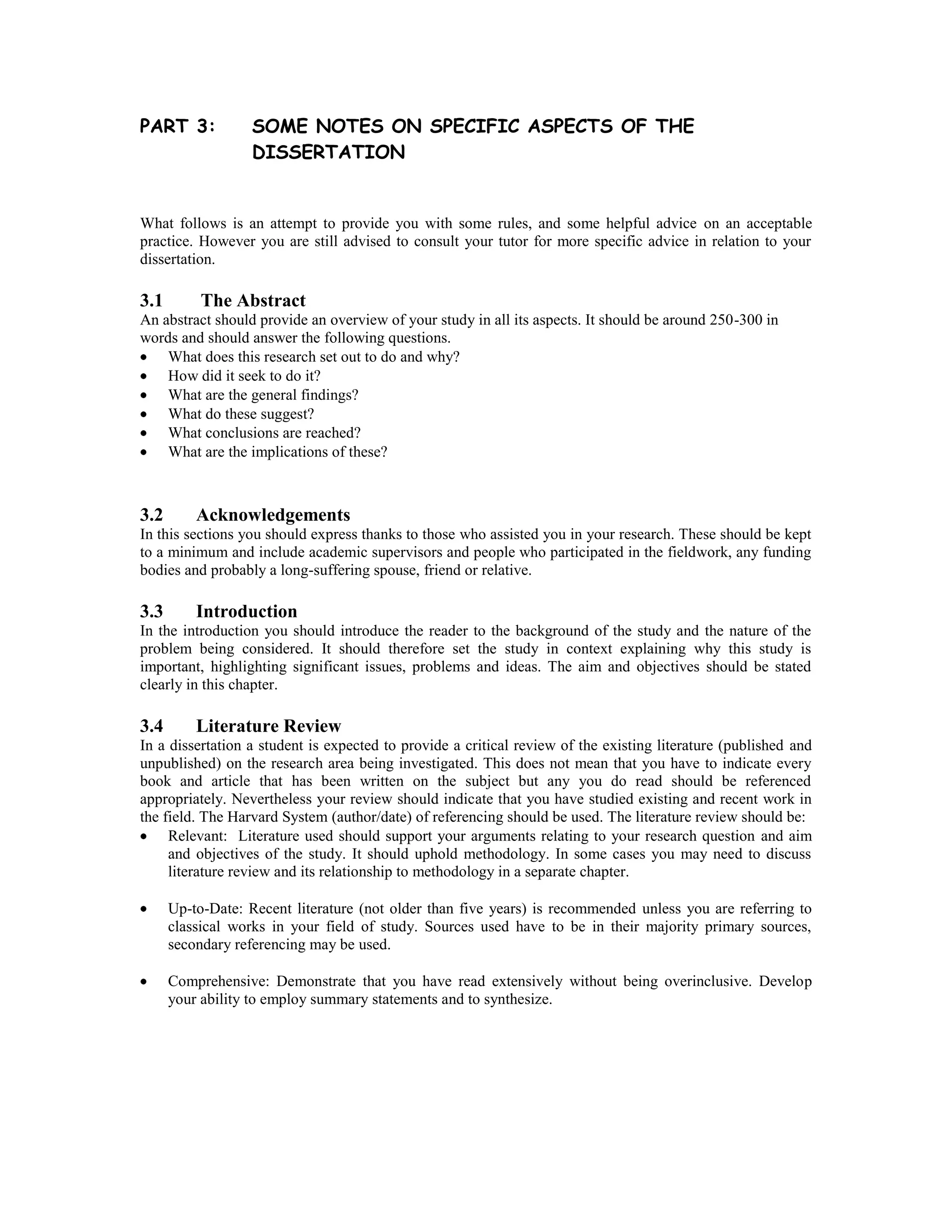 PART 3:            SOME NOTES ON SPECIFIC ASPECTS OF THE
                   DISSERTATION


What follows is an attempt to provide you with some rules, and some helpful advice on an acceptable
practice. However you are still advised to consult your tutor for more specific advice in relation to your
dissertation.

3.1        The Abstract
An abstract should provide an overview of your study in all its aspects. It should be around 250-300 in
words and should answer the following questions.
    What does this research set out to do and why?
    How did it seek to do it?
    What are the general findings?
    What do these suggest?
    What conclusions are reached?
    What are the implications of these?



3.2       Acknowledgements
In this sections you should express thanks to those who assisted you in your research. These should be kept
to a minimum and include academic supervisors and people who participated in the fieldwork, any funding
bodies and probably a long-suffering spouse, friend or relative.

3.3       Introduction
In the introduction you should introduce the reader to the background of the study and the nature of the
problem being considered. It should therefore set the study in context explaining why this study is
important, highlighting significant issues, problems and ideas. The aim and objectives should be stated
clearly in this chapter.

3.4       Literature Review
In a dissertation a student is expected to provide a critical review of the existing literature (published and
unpublished) on the research area being investigated. This does not mean that you have to indicate every
book and article that has been written on the subject but any you do read should be referenced
appropriately. Nevertheless your review should indicate that you have studied existing and recent work in
the field. The Harvard System (author/date) of referencing should be used. The literature review should be:
     Relevant: Literature used should support your arguments relating to your research question and aim
     and objectives of the study. It should uphold methodology. In some cases you may need to discuss
     literature review and its relationship to methodology in a separate chapter.

      Up-to-Date: Recent literature (not older than five years) is recommended unless you are referring to
      classical works in your field of study. Sources used have to be in their majority primary sources,
      secondary referencing may be used.

      Comprehensive: Demonstrate that you have read extensively without being overinclusive. Develop
      your ability to employ summary statements and to synthesize.
 