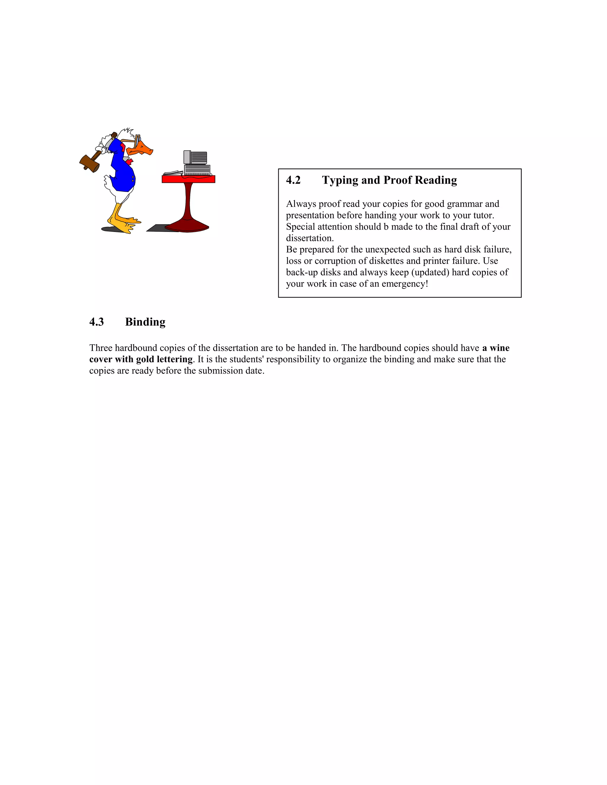 4.2      Typing and Proof Reading
                                                  Always proof read your copies for good grammar and
                                                  presentation before handing your work to your tutor.
                                                  Special attention should b made to the final draft of your
                                                  dissertation.
                                                  Be prepared for the unexpected such as hard disk failure,
                                                  loss or corruption of diskettes and printer failure. Use
                                                  back-up disks and always keep (updated) hard copies of
                                                  your work in case of an emergency!


4.3      Binding

Three hardbound copies of the dissertation are to be handed in. The hardbound copies should have a wine
cover with gold lettering. It is the students' responsibility to organize the binding and make sure that the
copies are ready before the submission date.
 