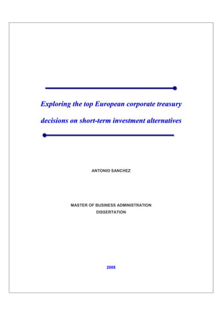 Exploring the top European corporate treasury

decisions on short-term investment alternatives




                 ANTONIO SANCHEZ




         MASTER OF BUSINESS ADMINISTRATION
                   DISSERTATION




                       2008
 
