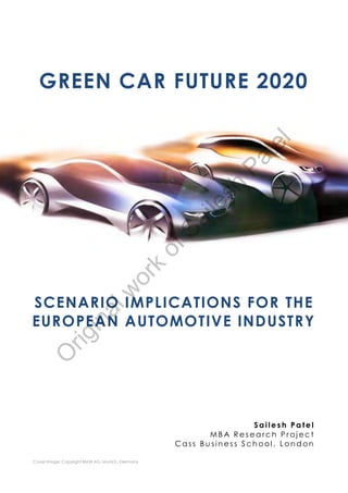 GREEN CAR FUTURE 2020




                                                                    l
                                                                 te
                                                            Pa
                                                        sh
                                                    i le
                                                 Sa
                                                 of
                                           k
                                    or
                               w




SCENARIO IMPLICATIONS FOR THE
                       al




EUROPEAN AUTOMOTIVE INDUSTRY
                 in
         rig
   O




                                                                  Sailesh Patel
                                                         MBA Research Project
                                                  Cass Business School , London

Cover Image: Copyright BMW AG, Munich, Germany
 