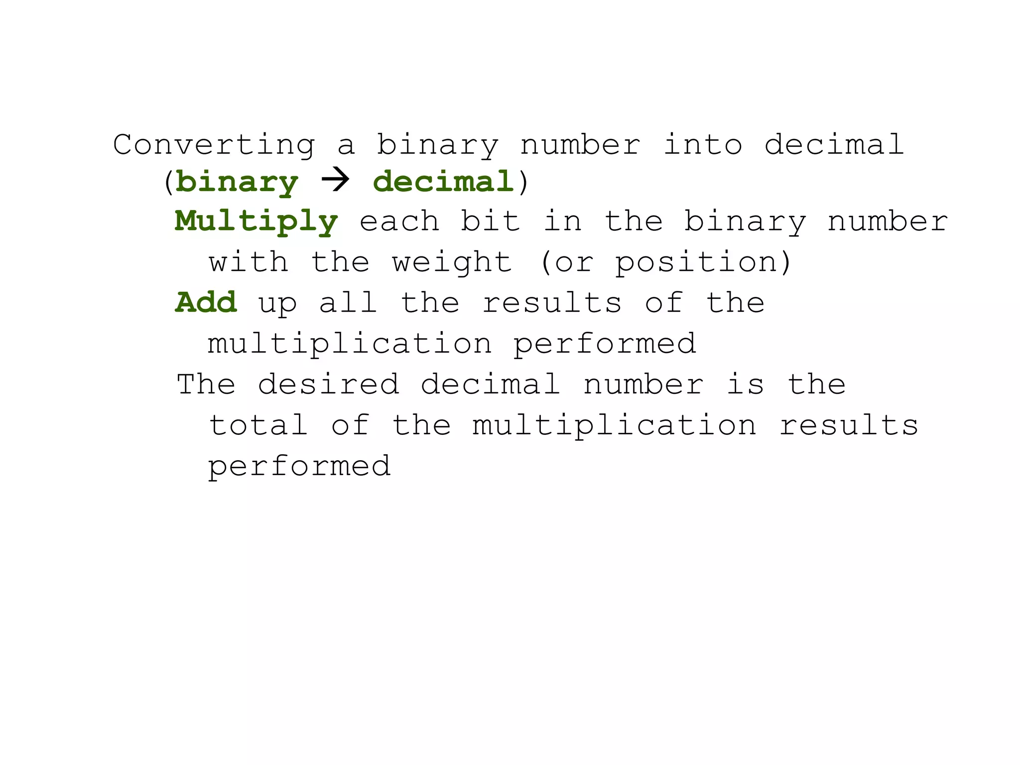 Converting a binary number into decimal 
(binary  decimal) 
Multiply each bit in the binary number 
with the weight (or position) 
Add up all the results of the 
multiplication performed 
The desired decimal number is the 
total of the multiplication results 
performed 
 