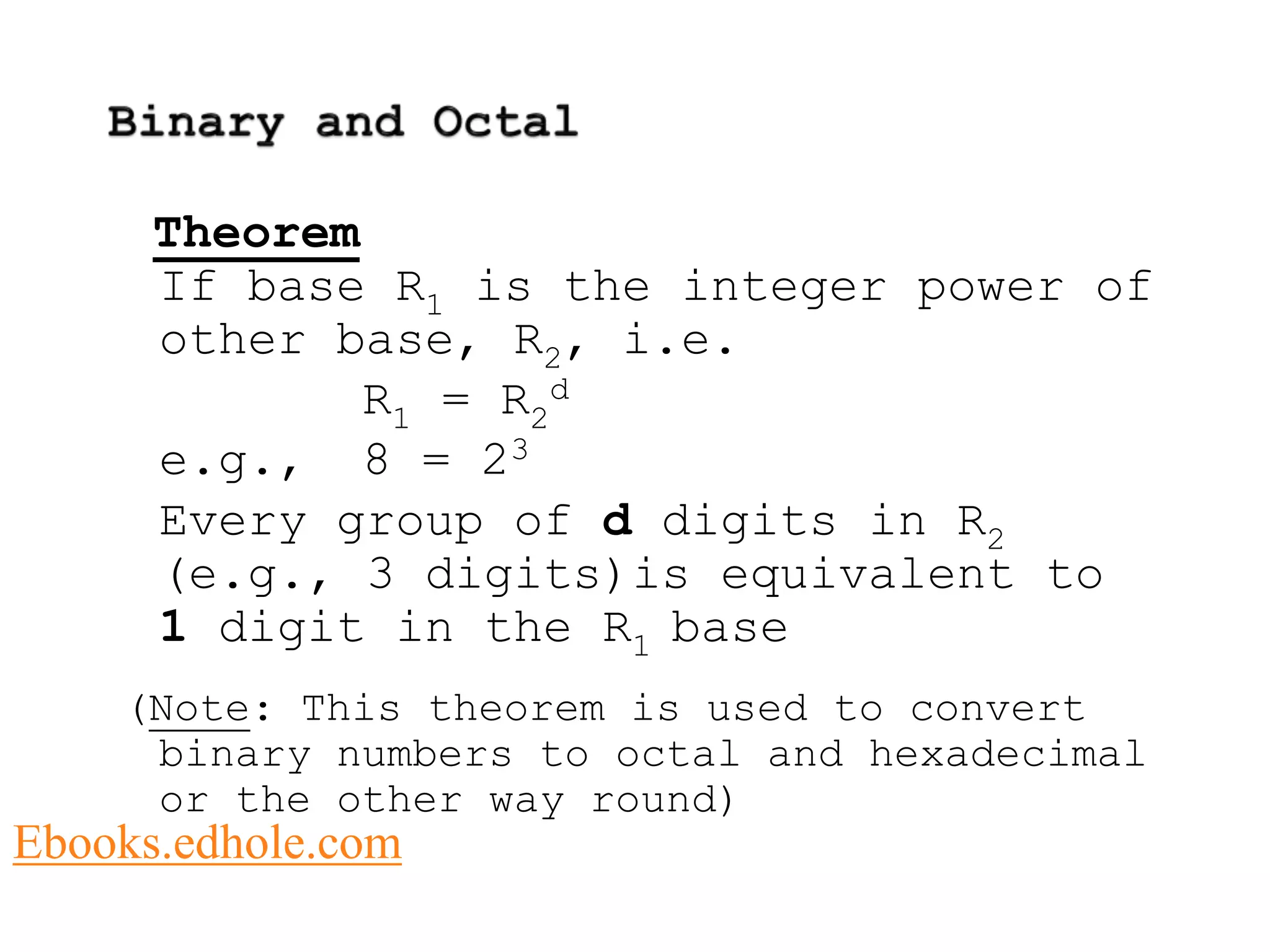 Theorem 
If base R1 is the integer power of 
other base, R2, i.e. 
R1 = R2 
d 
e.g., 8 = 23 
Every group of d digits in R2 
(e.g., 3 digits)is equivalent to 
1 digit in the R1 base 
(Note: This theorem is used to convert 
binary numbers to octal and hexadecimal 
or the other way round) 
Ebooks.edhole.com 
 