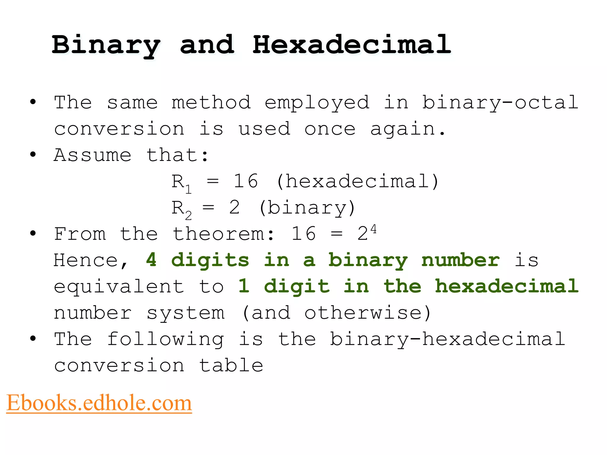 Binary and Hexadecimal 
• The same method employed in binary-octal 
conversion is used once again. 
• Assume that: 
R1 = 16 (hexadecimal) 
R2 = 2 (binary) 
• From the theorem: 16 = 24 
Hence, 4 digits in a binary number is 
equivalent to 1 digit in the hexadecimal 
number system (and otherwise) 
• The following is the binary-hexadecimal 
conversion table 
Ebooks.edhole.com 
 
