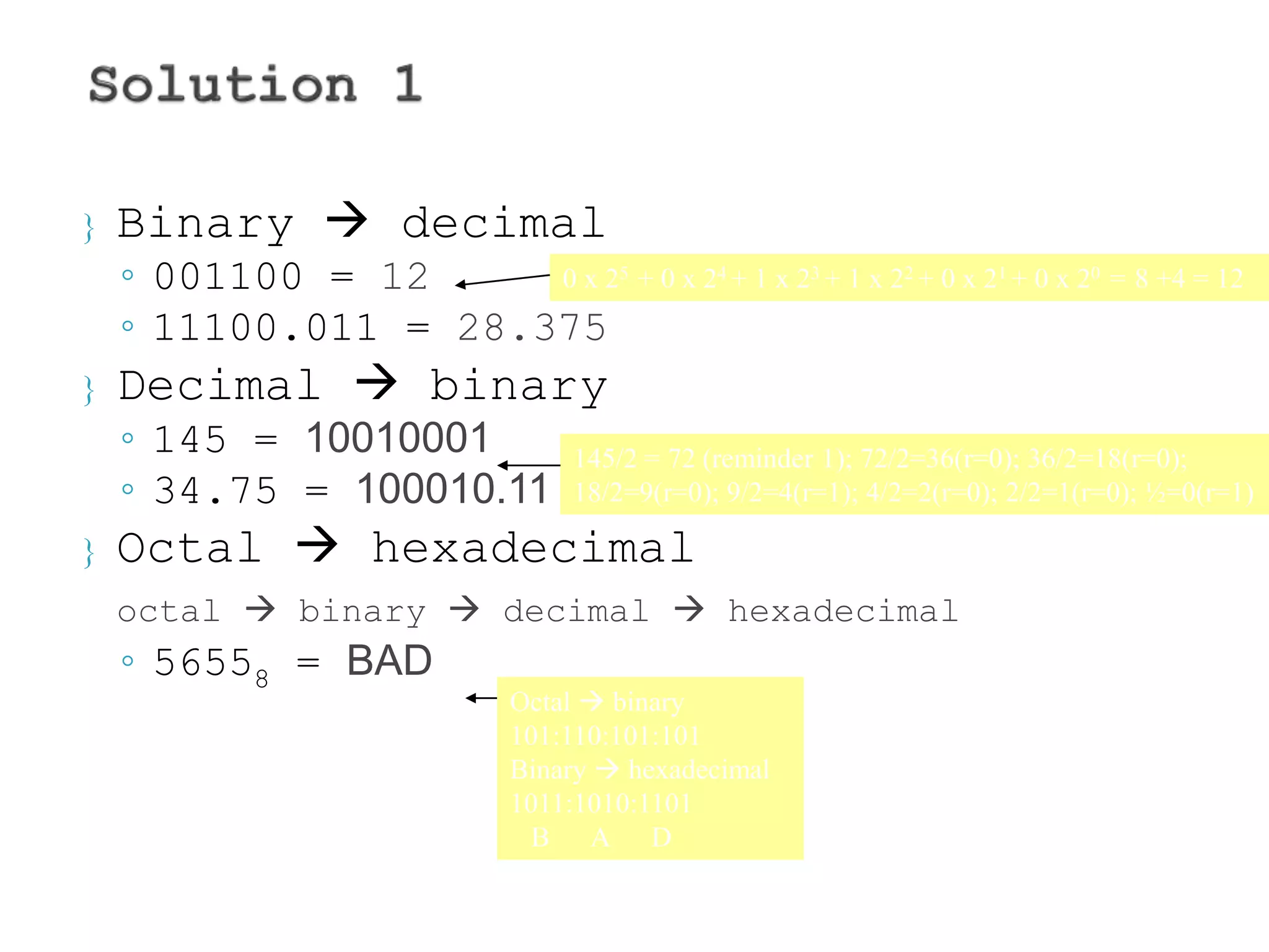  Binary  decimal 
◦ 001100 = 12 
◦ 11100.011 = 28.375 
 Decimal  binary 
◦ 145 = 10010001 
◦ 34.75 = 100010.11 
 Octal  hexadecimal 
0 x 25 + 0 x 24 + 1 x 23 + 1 x 22 + 0 x 21 + 0 x 20 = 8 +4 = 12 
145/2 = 72 (reminder 1); 72/2=36(r=0); 36/2=18(r=0); 
18/2=9(r=0); 9/2=4(r=1); 4/2=2(r=0); 2/2=1(r=0); ½=0(r=1) 
octal  binary  decimal  hexadecimal 
◦ 56558 = BAD 
Octal  binary 
101:110:101:101 
Binary  hexadecimal 
1011:1010:1101 
B A D 
 