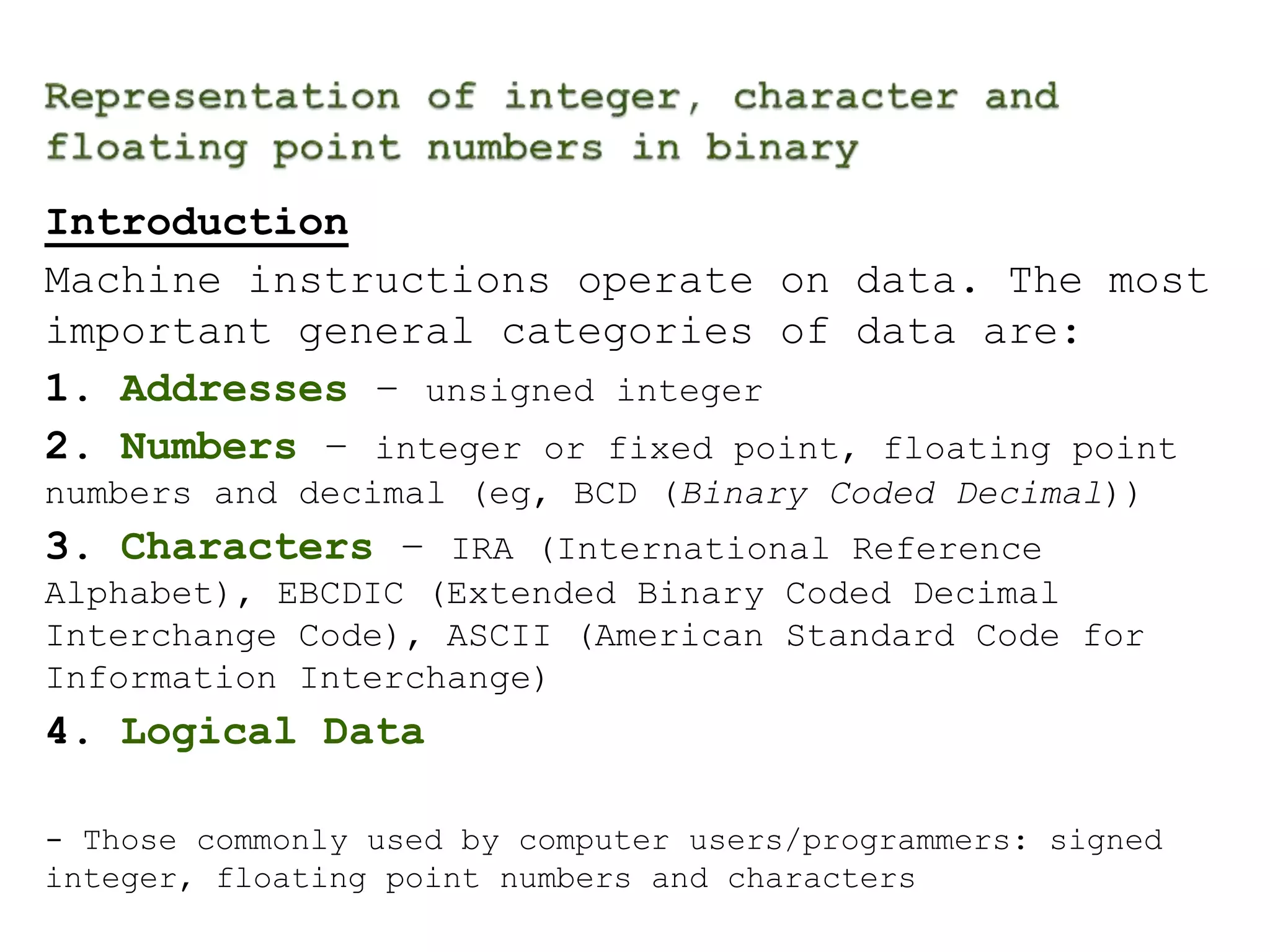 Introduction 
Machine instructions operate on data. The most 
important general categories of data are: 
1. Addresses – unsigned integer 
2. Numbers – integer or fixed point, floating point 
numbers and decimal (eg, BCD (Binary Coded Decimal)) 
3. Characters – IRA (International Reference 
Alphabet), EBCDIC (Extended Binary Coded Decimal 
Interchange Code), ASCII (American Standard Code for 
Information Interchange) 
4. Logical Data 
- Those commonly used by computer users/programmers: signed 
integer, floating point numbers and characters 
 