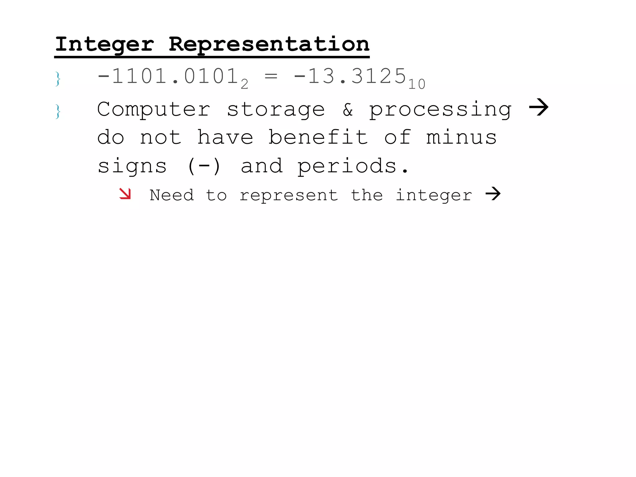 Integer Representation 
 -1101.01012 = -13.312510 
 Computer storage & processing  
do not have benefit of minus 
signs (-) and periods. 
 Need to represent the integer  
 