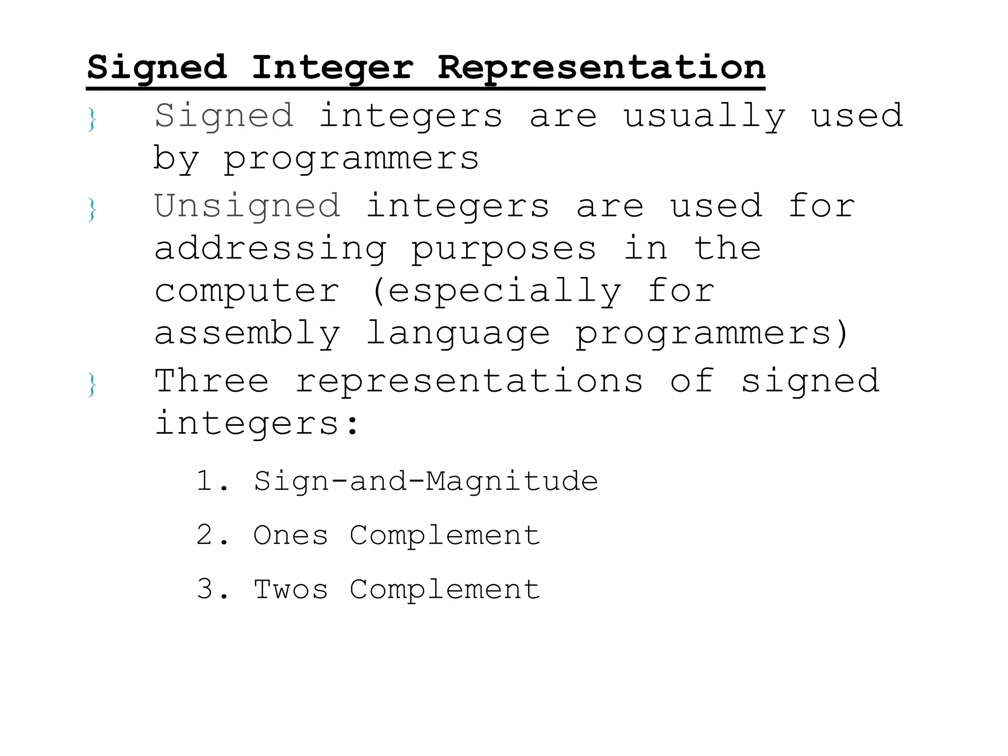 Signed Integer Representation 
 Signed integers are usually used 
by programmers 
 Unsigned integers are used for 
addressing purposes in the 
computer (especially for 
assembly language programmers) 
 Three representations of signed 
integers: 
1. Sign-and-Magnitude 
2. Ones Complement 
3. Twos Complement 
 