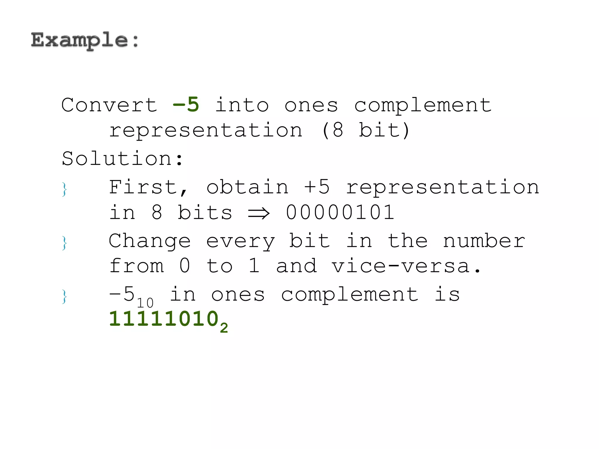 Convert –5 into ones complement 
representation (8 bit) 
Solution: 
 First, obtain +5 representation 
in 8 bits  00000101 
 Change every bit in the number 
from 0 to 1 and vice-versa. 
 –510 in ones complement is 
111110102 
 