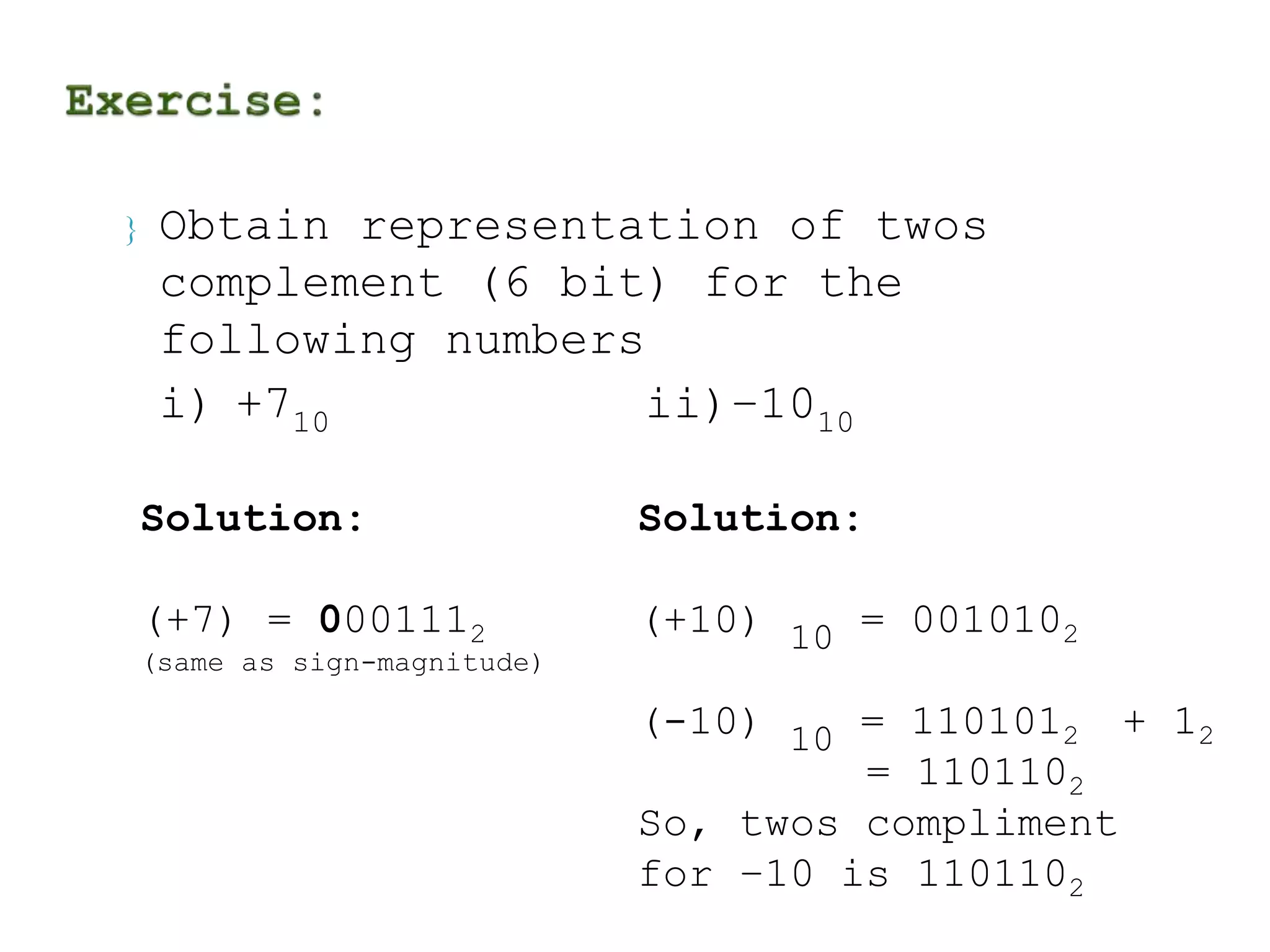  Obtain representation of twos 
complement (6 bit) for the 
following numbers 
i) +710 ii)–1010 
Solution: 
(+7) = 0001112 
(same as sign-magnitude) 
Solution: 
(+10) 
10 
= 0010102 
(-10) 
10 
= 1101012 + 12 
= 1101102 
So, twos compliment 
for –10 is 1101102 
 