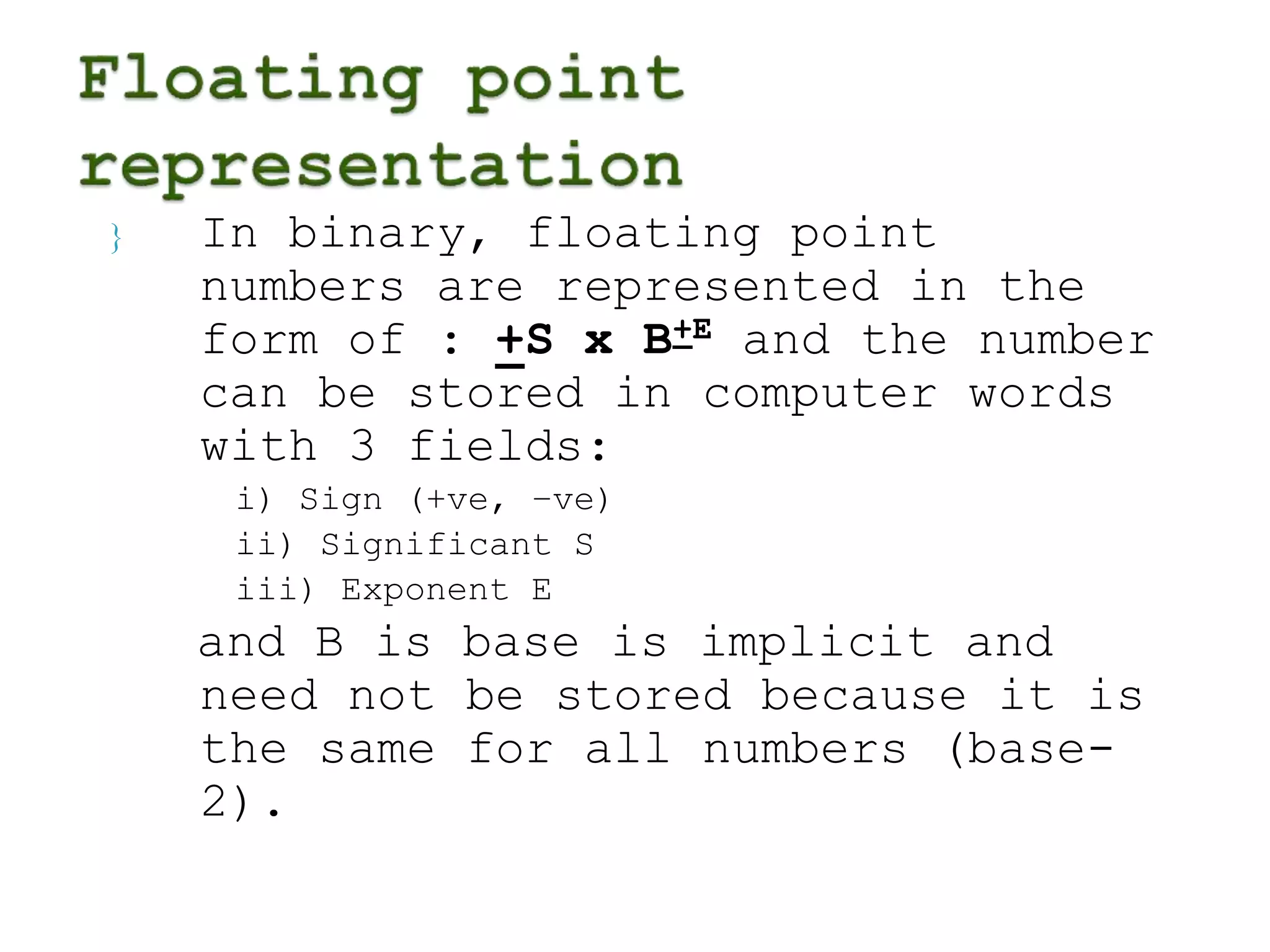  In binary, floating point 
numbers are represented in the 
form of : +S x B+E and the number 
can be stored in computer words 
with 3 fields: 
i) Sign (+ve, –ve) 
ii) Significant S 
iii) Exponent E 
and B is base is implicit and 
need not be stored because it is 
the same for all numbers (base- 
2). 
 