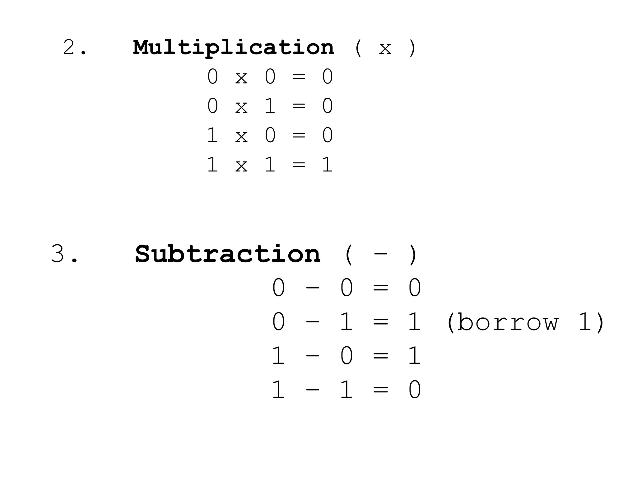 2. Multiplication ( x ) 
0 x 0 = 0 
0 x 1 = 0 
1 x 0 = 0 
1 x 1 = 1 
3. Subtraction ( – ) 
0 – 0 = 0 
0 – 1 = 1 (borrow 1) 
1 – 0 = 1 
1 – 1 = 0 
 