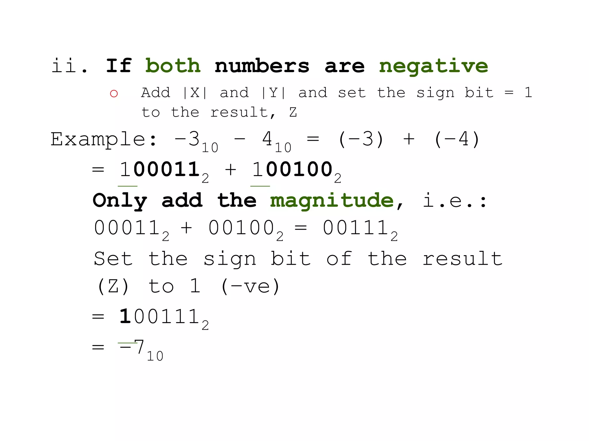 ii. If both numbers are negative 
o Add |X| and |Y| and set the sign bit = 1 
to the result, Z 
Example: –310 – 410 = (–3) + (–4) 
= 1000112 + 1001002 
Only add the magnitude, i.e.: 
000112 + 001002 = 001112 
Set the sign bit of the result 
(Z) to 1 (–ve) 
= 1001112 
= –710 
 