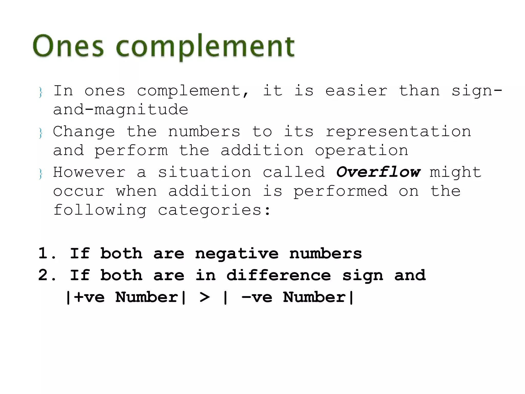  In ones complement, it is easier than sign-and- 
magnitude 
 Change the numbers to its representation 
and perform the addition operation 
 However a situation called Overflow might 
occur when addition is performed on the 
following categories: 
1. If both are negative numbers 
2. If both are in difference sign and 
|+ve Number| > | –ve Number| 
 
