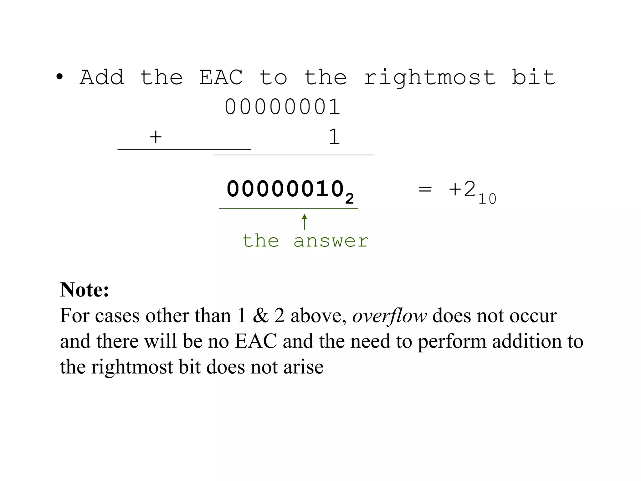 • Add the EAC to the rightmost bit 
00000001 
+ 1 
000000102 = +210 
the answer 
Note: 
For cases other than 1 & 2 above, overflow does not occur 
and there will be no EAC and the need to perform addition to 
the rightmost bit does not arise 
 