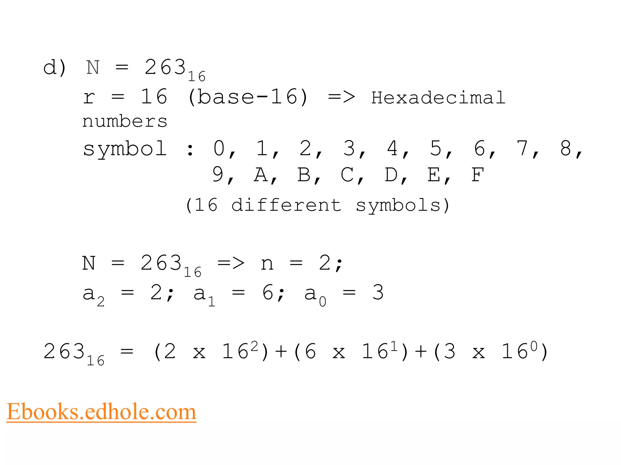 d) N = 26316 
r = 16 (base-16) => Hexadecimal 
numbers 
symbol : 0, 1, 2, 3, 4, 5, 6, 7, 8, 
9, A, B, C, D, E, F 
(16 different symbols) 
N = 26316 => n = 2; 
a2 = 2; a1 = 6; a0 = 3 
26316 = (2 x 162)+(6 x 161)+(3 x 160) 
Ebooks.edhole.com 
 