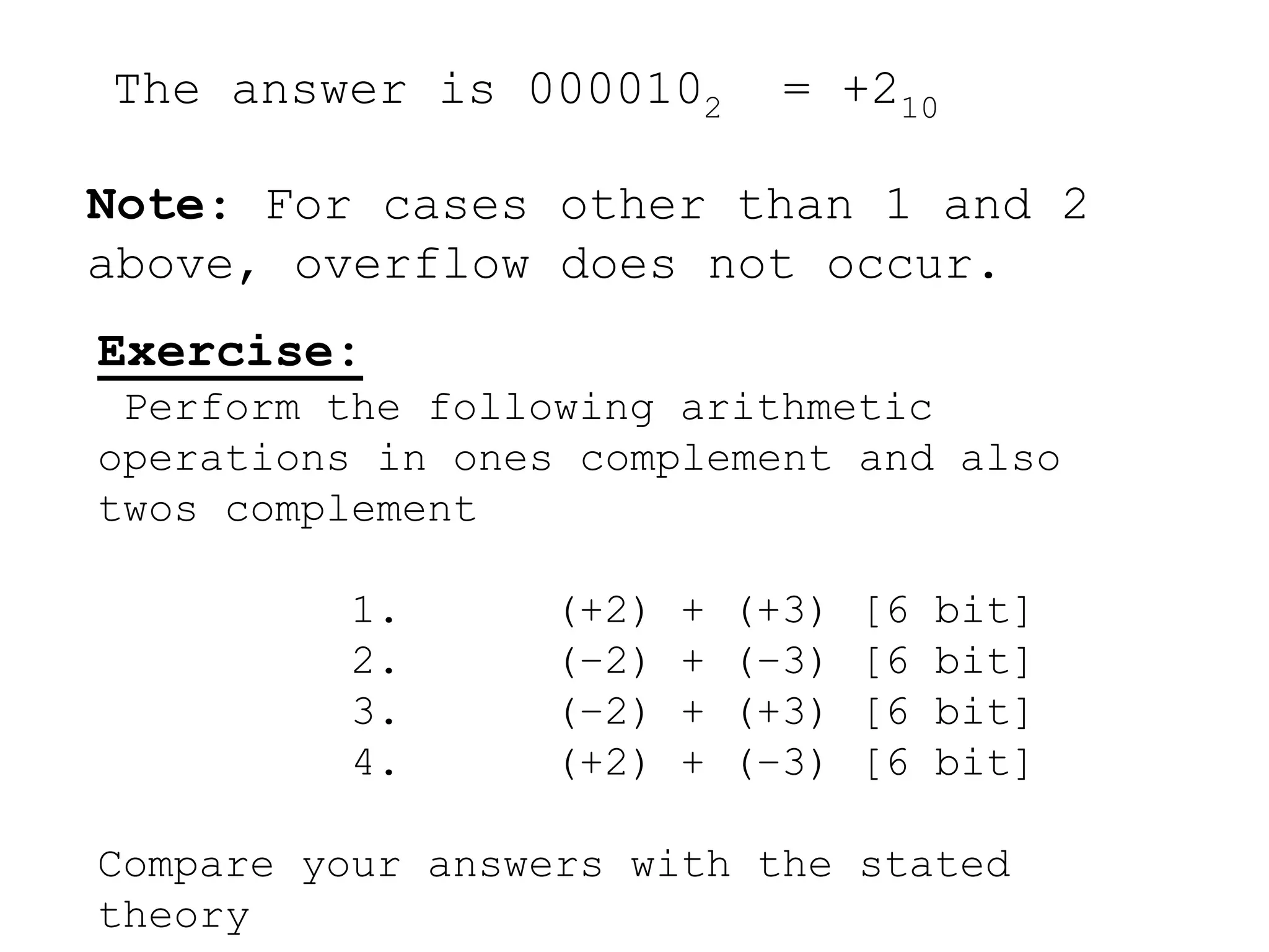 The answer is 0000102 = +210 
Note: For cases other than 1 and 2 
above, overflow does not occur. 
Exercise: 
Perform the following arithmetic 
operations in ones complement and also 
twos complement 
1. (+2) + (+3) [6 bit] 
2. (–2) + (–3) [6 bit] 
3. (–2) + (+3) [6 bit] 
4. (+2) + (–3) [6 bit] 
Compare your answers with the stated 
theory 
