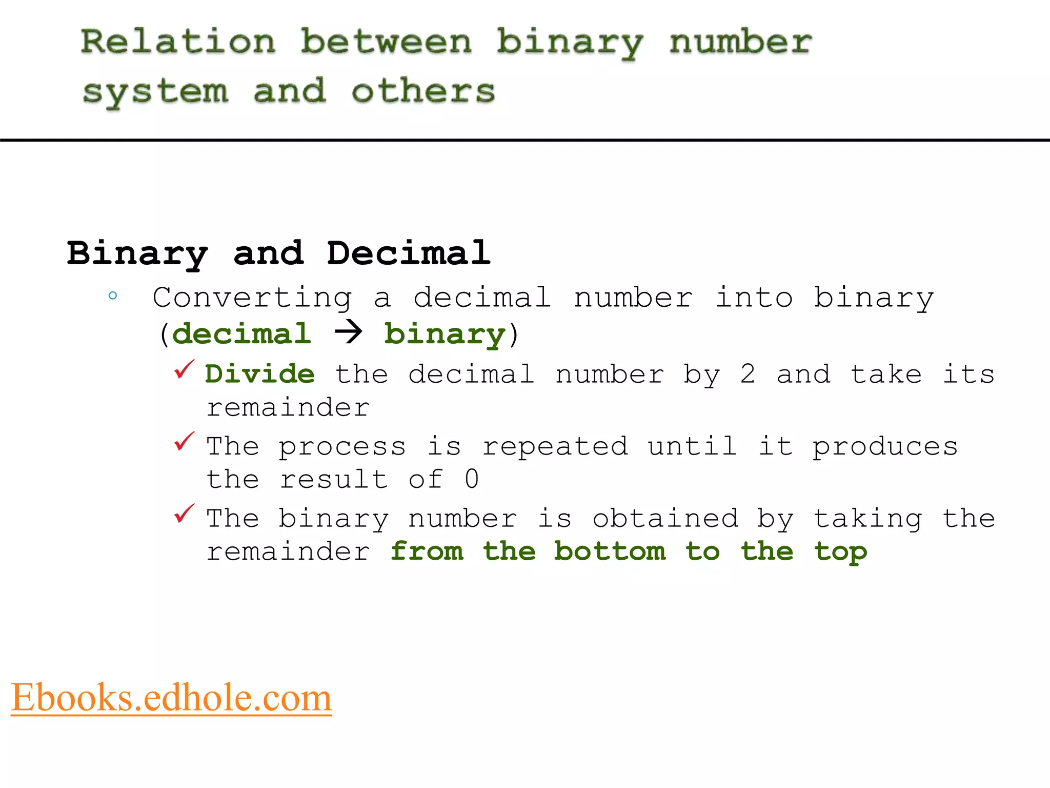Binary and Decimal 
◦ Converting a decimal number into binary 
(decimal  binary) 
 Divide the decimal number by 2 and take its 
remainder 
 The process is repeated until it produces 
the result of 0 
 The binary number is obtained by taking the 
remainder from the bottom to the top 
Ebooks.edhole.com 
 