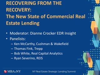 RECOVERING FROM THE
RECOVERY:
The New State of Commercial Real
Estate Lending
• Moderator: Dianne Crocker EDR Insight
• Panelists:
– Ken McCarthy, Cushman & Wakefield
– Thomas Fink, Trepp
– Bob White, Real Capital Analytics
– Ryan Severino, REIS
 