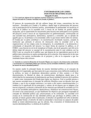 UNIVERSIDAD DE LOS ANDES
INOCENCIO MELÉNDEZ JULIO
Abogado-33 años.
1.- Cree usted que algunas de las siguientes nociones inspiraron o jalonaron el proceso vivido
después del sismo de Armenia: Sociedad civil, Estado, lo público?.
El proceso de reconstrucción del eje cafetero luego del sismo, concurrieron las tres
nociones – Sociedad civil, Estado y lo público-, dando lugar al jalonamiento del proceso
con la participación de los distintos actores, presentándose la oportunidad de incentivar el
valor de lo público en la sociedad civil, a través de un modelo de gestión pública
incluyente, que le sumnistraba los mecanismos para hacerse mas participativa en la gestión
del proyecto social a través de sus organizaciones no gubernamentales, construyendo así
una sociedad mas participativa, democrática, equitativa y sostenible, que se apropie de
aquello que es y le pertenece a la comunidad, sobre lo que tienen interés todos los actores.
El Estado por su parte contribuyó a la reconstrucción invirtiendo recursos, creando la
institución que jalonaría el proceso de interacción entre la sociedad civil y las
organizaciones en tres etapas como la emergencia, la consolidación y la planeación y
estimulando el desarrollo del proceso. La mejor forma de expresar lo público, es el
FOREC, cuya función no era la de reemplazar al Estado, sino la de apoyarlo y por ello en la
última etapa del proceso se encargó de la reconstrucción para lo cual contaron con las
ONG”s por su vocación de lo público que, que dejaron de ser espectadores pasivos de lo
público para convertirse en sujetos protagonistas de la solución. Esta interacción le dio mas
confianza a los actores involucrados en el proyecto y ello es la respuesta a que los
resultados hayan sido exitosos.
2.- Teniendo en cuenta la afirmación de Fernando Mugica con respecto a las democracias occidentales
y la formación de su identidad política por contraste con las sociedades totalitarias, cuales cree Ud son
las fuentes de nuestra identidad política?.
En nuestro medio la principal fuente de nuestra identidad política es el concepto de
sociedad civil organizada, que hace parte de lo que conocemos como definición moderna de
la política, en tanto el pluralismo democrático permite el libre examen y el libre
discernimiento, la libertad de ideas, de construcciones ideológicas, dando paso a la
efectividad de los mecanismos de participación que hacen realidad el ejercicio de la política
y poder como instrumento del Estado para lograr sus objetivos. Esto es posible gracias a
que nuestra sociedad tiene el concepto de reflexión filosófica como un derecho suyo que
reclama, y que le da su propia estructura y en razón a ello sujeta a transformaciones y a
cambios en el significado de los principios y valores, de tal manera que se adapten a las
nuevas exigencias, evolución y desarrollo de los intereses que defiende la sociedad civil. Es
que en las sociedades participativas, democráticas y dinámicas las comunicaciones fluyen,
sin temor a las consecuencias, ya que finalmente los objetivos que persiguen responden al
concepto de identidad política que colectivamente se ha construido. La sociedad civil
avanza en la construcción de una identidad política que privilegie lo público sobre lo
privado, el interés general sobre el particular, el derecho a la igualdad real sobre el derecho
a la igualdad formal, el derecho de toda la comunidad a incursionar en espacios de poder
donde se tomen determinaciones que los afecten. Hoy avanzamos el fortalecimiento de
nuestra identidad política: La defensa de lo público.
 