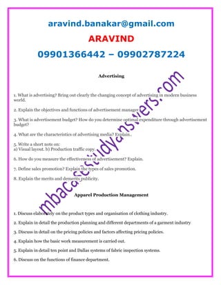 aravind.banakar@gmail.com
ARAVIND
09901366442 – 09902787224
Advertising
1. What is advertising? Bring out clearly the changing concept of advertising in modern business
world.
2. Explain the objectives and functions of advertisement manager.
3. What is advertisement budget? How do you determine optimal expenditure through advertisement
budget?
4. What are the characteristics of advertising media? Explain..
5. Write a short note on:
a) Visual layout. b) Production traffic copy.
6. How do you measure the effectiveness of advertisement? Explain.
7. Define sales promotion? Explain the types of sales promotion.
8. Explain the merits and demerits publicity.
Apparel Production Management
1. Discuss elaborately on the product types and organisation of clothing industry.
2. Explain in detail the production planning and different departments of a garment industry
3. Discuss in detail on the pricing policies and factors affecting pricing policies.
4. Explain how the basic work measurement is carried out.
5. Explain in detail ten point and Dallas systems of fabric inspection systems.
6. Discuss on the functions of finance department.
 
