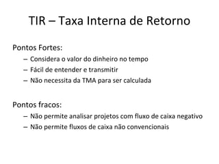 TIR – Taxa Interna de Retorno Pontos Fortes: Considera o valor do dinheiro no tempo Fácil de entender e transmitir Não necessita da TMA para ser calculada Pontos fracos: Não permite analisar projetos com fluxo de caixa negativo Não permite fluxos de caixa não convencionais 