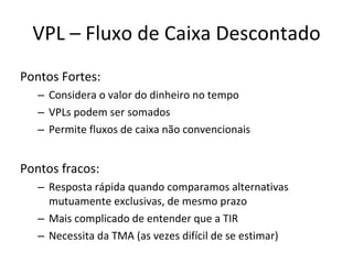 VPL – Fluxo de Caixa Descontado Pontos Fortes: Considera o valor do dinheiro no tempo VPLs podem ser somados Permite fluxos de caixa não convencionais Pontos fracos: Resposta rápida quando comparamos alternativas mutuamente exclusivas, de mesmo prazo Mais complicado de entender que a TIR Necessita da TMA (as vezes difícil de se estimar) 