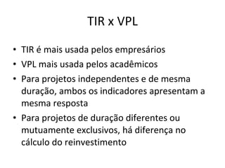 TIR x VPL TIR é mais usada pelos empresários VPL mais usada pelos acadêmicos Para projetos independentes e de mesma duração, ambos os indicadores apresentam a mesma resposta Para projetos de duração diferentes ou mutuamente exclusivos, há diferença no cálculo do reinvestimento 