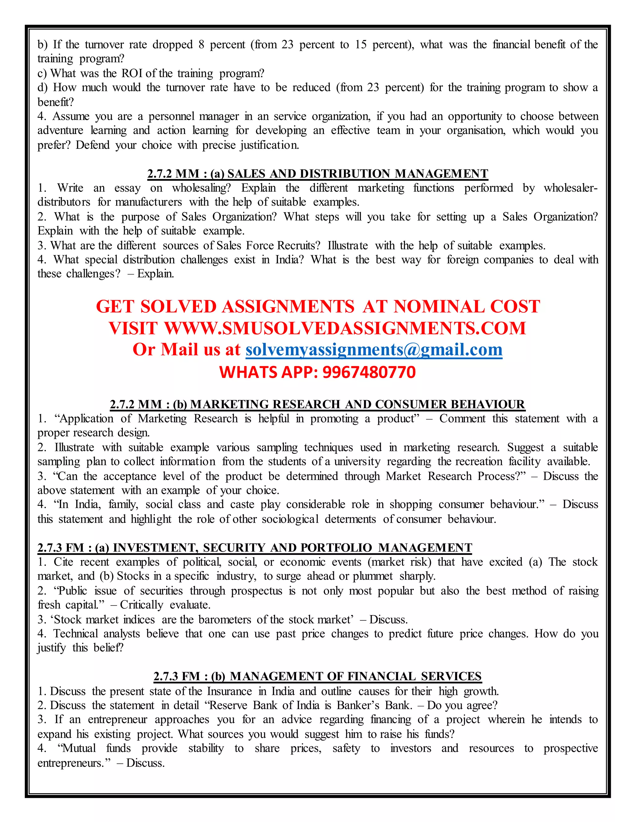 b) If the turnover rate dropped 8 percent (from 23 percent to 15 percent), what was the financial benefit of the
training program?
c) What was the ROI of the training program?
d) How much would the turnover rate have to be reduced (from 23 percent) for the training program to show a
benefit?
4. Assume you are a personnel manager in an service organization, if you had an opportunity to choose between
adventure learning and action learning for developing an effective team in your organisation, which would you
prefer? Defend your choice with precise justification.
2.7.2 MM : (a) SALES AND DISTRIBUTION MANAGEMENT
1. Write an essay on wholesaling? Explain the different marketing functions performed by wholesaler-
distributors for manufacturers with the help of suitable examples.
2. What is the purpose of Sales Organization? What steps will you take for setting up a Sales Organization?
Explain with the help of suitable example.
3. What are the different sources of Sales Force Recruits? Illustrate with the help of suitable examples.
4. What special distribution challenges exist in India? What is the best way for foreign companies to deal with
these challenges? – Explain.
GET SOLVED ASSIGNMENTS AT NOMINAL COST
VISIT WWW.SMUSOLVEDASSIGNMENTS.COM
Or Mail us at solvemyassignments@gmail.com
WHATS APP: 9967480770
2.7.2 MM : (b) MARKETING RESEARCH AND CONSUMER BEHAVIOUR
1. “Application of Marketing Research is helpful in promoting a product” – Comment this statement with a
proper research design.
2. Illustrate with suitable example various sampling techniques used in marketing research. Suggest a suitable
sampling plan to collect information from the students of a university regarding the recreation facility available.
3. “Can the acceptance level of the product be determined through Market Research Process?” – Discuss the
above statement with an example of your choice.
4. “In India, family, social class and caste play considerable role in shopping consumer behaviour.” – Discuss
this statement and highlight the role of other sociological determents of consumer behaviour.
2.7.3 FM : (a) INVESTMENT, SECURITY AND PORTFOLIO MANAGEMENT
1. Cite recent examples of political, social, or economic events (market risk) that have excited (a) The stock
market, and (b) Stocks in a specific industry, to surge ahead or plummet sharply.
2. “Public issue of securities through prospectus is not only most popular but also the best method of raising
fresh capital.” – Critically evaluate.
3. ‘Stock market indices are the barometers of the stock market’ – Discuss.
4. Technical analysts believe that one can use past price changes to predict future price changes. How do you
justify this belief?
2.7.3 FM : (b) MANAGEMENT OF FINANCIAL SERVICES
1. Discuss the present state of the Insurance in India and outline causes for their high growth.
2. Discuss the statement in detail “Reserve Bank of India is Banker’s Bank. – Do you agree?
3. If an entrepreneur approaches you for an advice regarding financing of a project wherein he intends to
expand his existing project. What sources you would suggest him to raise his funds?
4. “Mutual funds provide stability to share prices, safety to investors and resources to prospective
entrepreneurs.” – Discuss.
 